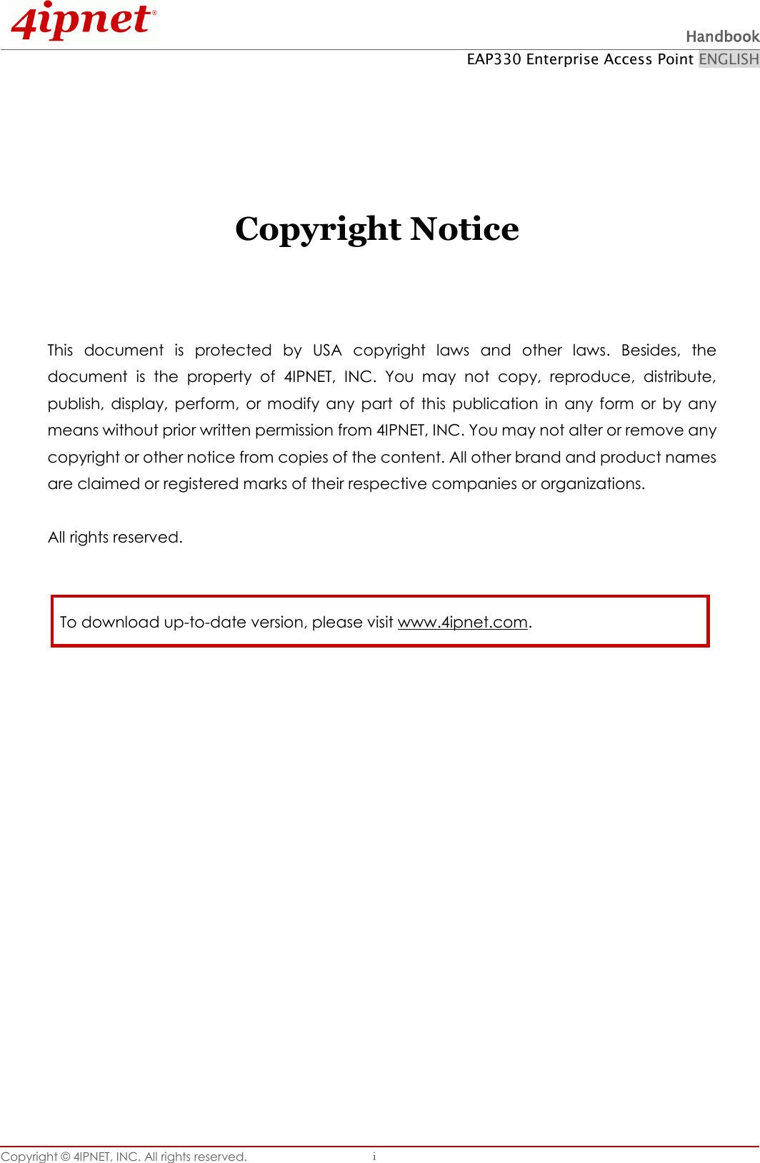  Handbook EAP330 Enterprise Access Point ENGLISH Copyright ©  4IPNET, INC. All rights reserved.   i     Copyright Notice    This  document  is  protected  by  USA  copyright  laws  and  other  laws.  Besides,  the document  is  the  property  of  4IPNET,  INC.  You  may  not  copy,  reproduce,  distribute, publish,  display,  perform,  or  modify  any  part  of  this  publication  in  any  form  or  by  any means without prior written permission from 4IPNET, INC. You may not alter or remove any copyright or other notice from copies of the content. All other brand and product names are claimed or registered marks of their respective companies or organizations.  All rights reserved.     To download up-to-date version, please visit www.4ipnet.com. 