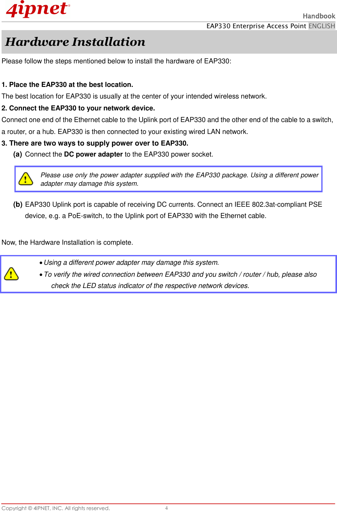  Handbook EAP330 Enterprise Access Point ENGLISH Copyright ©  4IPNET, INC. All rights reserved.   4 Hardware Installation Please follow the steps mentioned below to install the hardware of EAP330:  1. Place the EAP330 at the best location. The best location for EAP330 is usually at the center of your intended wireless network. 2. Connect the EAP330 to your network device. Connect one end of the Ethernet cable to the Uplink port of EAP330 and the other end of the cable to a switch, a router, or a hub. EAP330 is then connected to your existing wired LAN network. 3. There are two ways to supply power over to EAP330. (a) Connect the DC power adapter to the EAP330 power socket.  Please use only the power adapter supplied with the EAP330 package. Using a different power adapter may damage this system. (b) EAP330 Uplink port is capable of receiving DC currents. Connect an IEEE 802.3at-compliant PSE device, e.g. a PoE-switch, to the Uplink port of EAP330 with the Ethernet cable.  Now, the Hardware Installation is complete.     Using a different power adapter may damage this system.  To verify the wired connection between EAP330 and you switch / router / hub, please also check the LED status indicator of the respective network devices.  