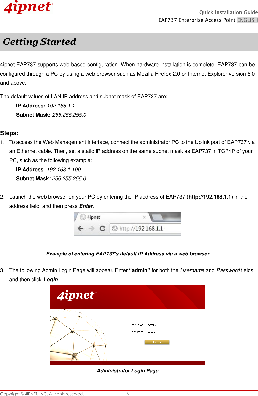  Quick Installation Guide EAP737 Enterprise Access Point ENGLISH Copyright ©  4IPNET, INC. All rights reserved.   6  Getting Started  4ipnet EAP737 supports web-based configuration. When hardware installation is complete, EAP737 can be configured through a PC by using a web browser such as Mozilla Firefox 2.0 or Internet Explorer version 6.0 and above. The default values of LAN IP address and subnet mask of EAP737 are: IP Address: 192.168.1.1 Subnet Mask: 255.255.255.0    Steps: 1.  To access the Web Management Interface, connect the administrator PC to the Uplink port of EAP737 via an Ethernet cable. Then, set a static IP address on the same subnet mask as EAP737 in TCP/IP of your PC, such as the following example: IP Address: 192.168.1.100 Subnet Mask: 255.255.255.0    2.  Launch the web browser on your PC by entering the IP address of EAP737 (http://192.168.1.1) in the address field, and then press Enter.   Example of entering EAP737&apos;s default IP Address via a web browser 3.  The following Admin Login Page will appear. Enter “admin” for both the Username and Password fields, and then click Login.  Administrator Login Page 