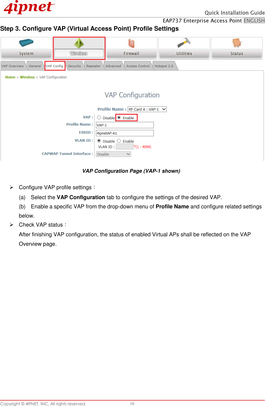  Quick Installation Guide EAP737 Enterprise Access Point ENGLISH Copyright ©  4IPNET, INC. All rights reserved.   10 Step 3. Configure VAP (Virtual Access Point) Profile Settings VAP Configuration Page (VAP-1 shown)   Configure VAP profile settings： (a)    Select the VAP Configuration tab to configure the settings of the desired VAP.   (b)    Enable a specific VAP from the drop-down menu of Profile Name and configure related settings below.   Check VAP status： After finishing VAP configuration, the status of enabled Virtual APs shall be reflected on the VAP Overview page.   
