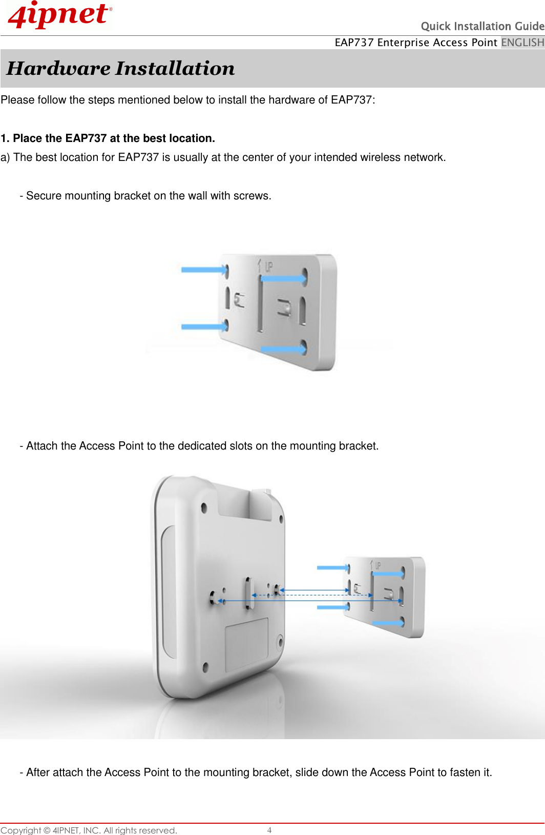  Quick Installation Guide EAP737 Enterprise Access Point ENGLISH Copyright ©  4IPNET, INC. All rights reserved.   4 Hardware Installation Please follow the steps mentioned below to install the hardware of EAP737:  1. Place the EAP737 at the best location. a) The best location for EAP737 is usually at the center of your intended wireless network.  - Secure mounting bracket on the wall with screws.     - Attach the Access Point to the dedicated slots on the mounting bracket.   - After attach the Access Point to the mounting bracket, slide down the Access Point to fasten it.  