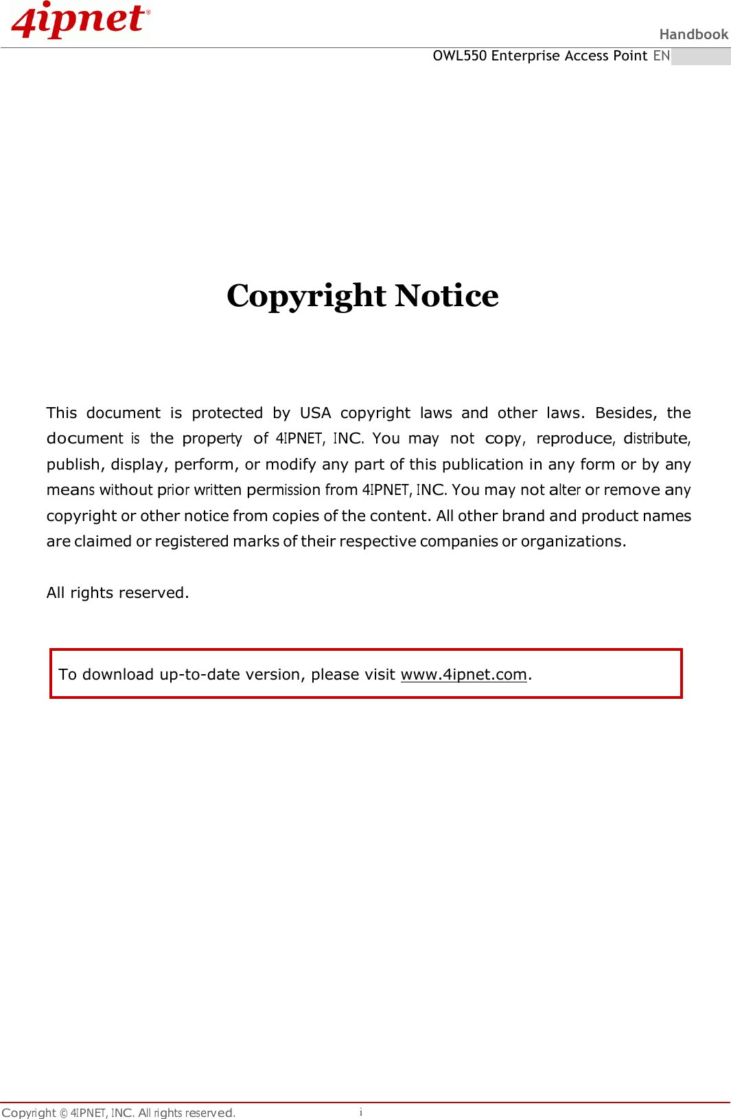 Handbook OWL550 Enterprise Access Point ENGLISH Copyright © 4IPNET, INC. All rights reserved. i   To download up-to-date version, please visit www.4ipnet.com.             Copyright Notice   This  document  is  protected  by  USA  copyright  laws  and  other  laws.  Besides,  the document is  the property  of 4IPNET, INC. You may  not  copy,  reproduce, distribute, publish, display, perform, or modify any part of this publication in any form or by any means without prior written permission from 4IPNET, INC. You may not alter or remove any copyright or other notice from copies of the content. All other brand and product names are claimed or registered marks of their respective companies or organizations.  All rights reserved.    