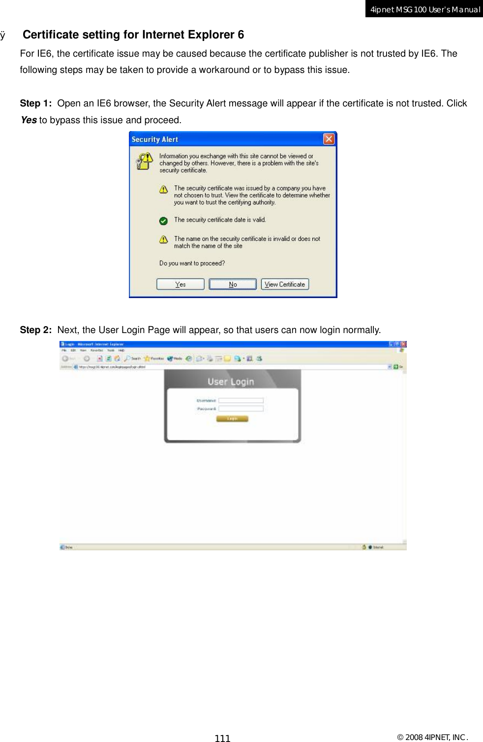  © 2008 4IPNET, INC. 111 4ipnet MSG100 User’s Manual  Ø Certificate setting for Internet Explorer 6 For IE6, the certificate issue may be caused because the certificate publisher is not trusted by IE6. The following steps may be taken to provide a workaround or to bypass this issue.   Step 1:  Open an IE6 browser, the Security Alert message will appear if the certificate is not trusted. Click Yes to bypass this issue and proceed.   Step 2:  Next, the User Login Page will appear, so that users can now login normally.     