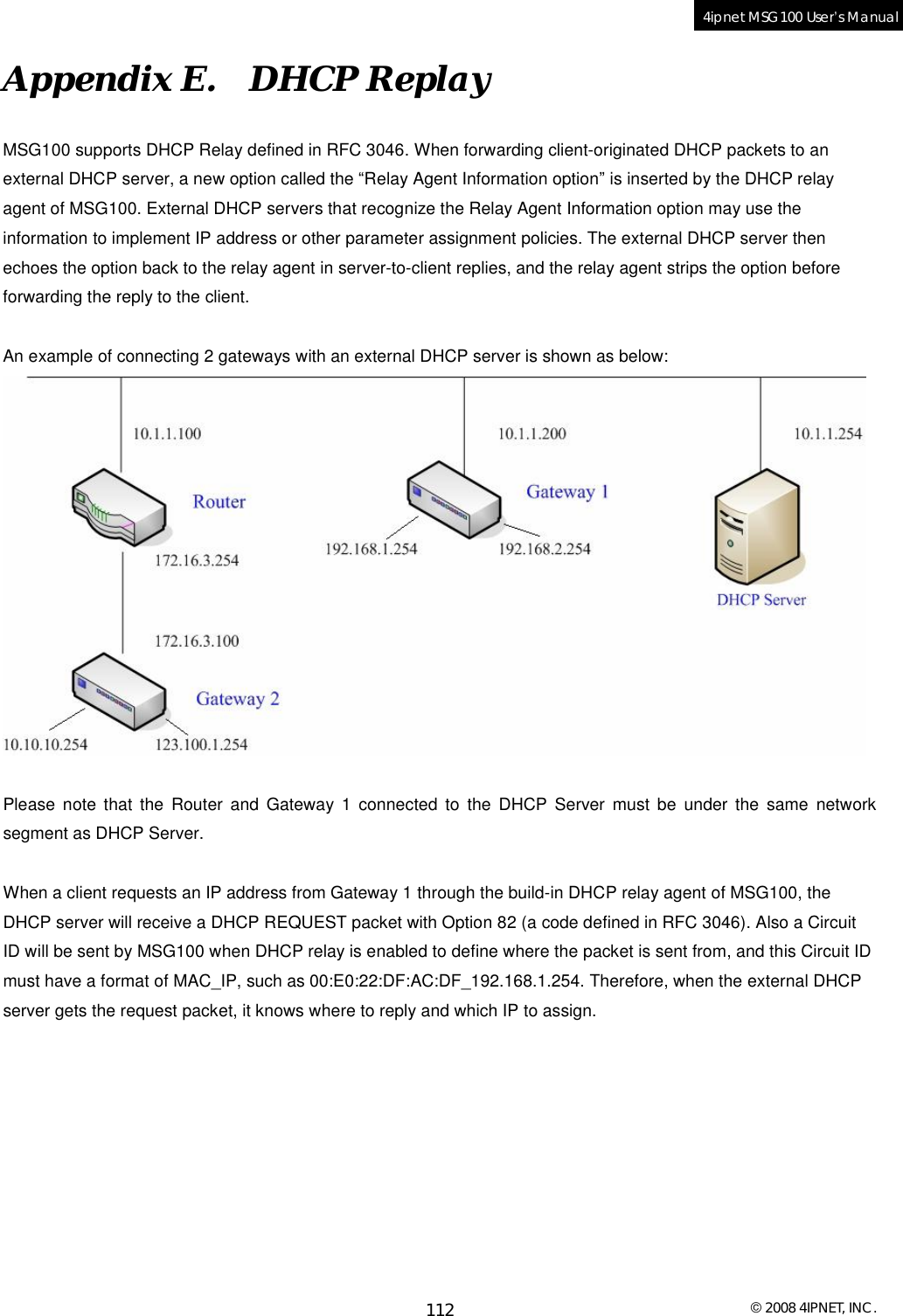  © 2008 4IPNET, INC. 112 4ipnet MSG100 User’s Manual  Appendix E.  DHCP Replay MSG100 supports DHCP Relay defined in RFC 3046. When forwarding client-originated DHCP packets to an external DHCP server, a new option called the “Relay Agent Information option” is inserted by the DHCP relay agent of MSG100. External DHCP servers that recognize the Relay Agent Information option may use the information to implement IP address or other parameter assignment policies. The external DHCP server then echoes the option back to the relay agent in server-to-client replies, and the relay agent strips the option before forwarding the reply to the client.  An example of connecting 2 gateways with an external DHCP server is shown as below:   Please note that the Router and Gateway 1 connected to the DHCP Server must be under the same network segment as DHCP Server.   When a client requests an IP address from Gateway 1 through the build-in DHCP relay agent of MSG100, the DHCP server will receive a DHCP REQUEST packet with Option 82 (a code defined in RFC 3046). Also a Circuit ID will be sent by MSG100 when DHCP relay is enabled to define where the packet is sent from, and this Circuit ID must have a format of MAC_IP, such as 00:E0:22:DF:AC:DF_192.168.1.254. Therefore, when the external DHCP server gets the request packet, it knows where to reply and which IP to assign.       