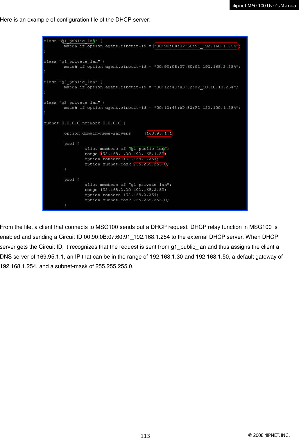  © 2008 4IPNET, INC. 113 4ipnet MSG100 User’s Manual  Here is an example of configuration file of the DHCP server:     From the file, a client that connects to MSG100 sends out a DHCP request. DHCP relay function in MSG100 is enabled and sending a Circuit ID 00:90:0B:07:60:91_192.168.1.254 to the external DHCP server. When DHCP server gets the Circuit ID, it recognizes that the request is sent from g1_public_lan and thus assigns the client a DNS server of 169.95.1.1, an IP that can be in the range of 192.168.1.30 and 192.168.1.50, a default gateway of 192.168.1.254, and a subnet-mask of 255.255.255.0.          