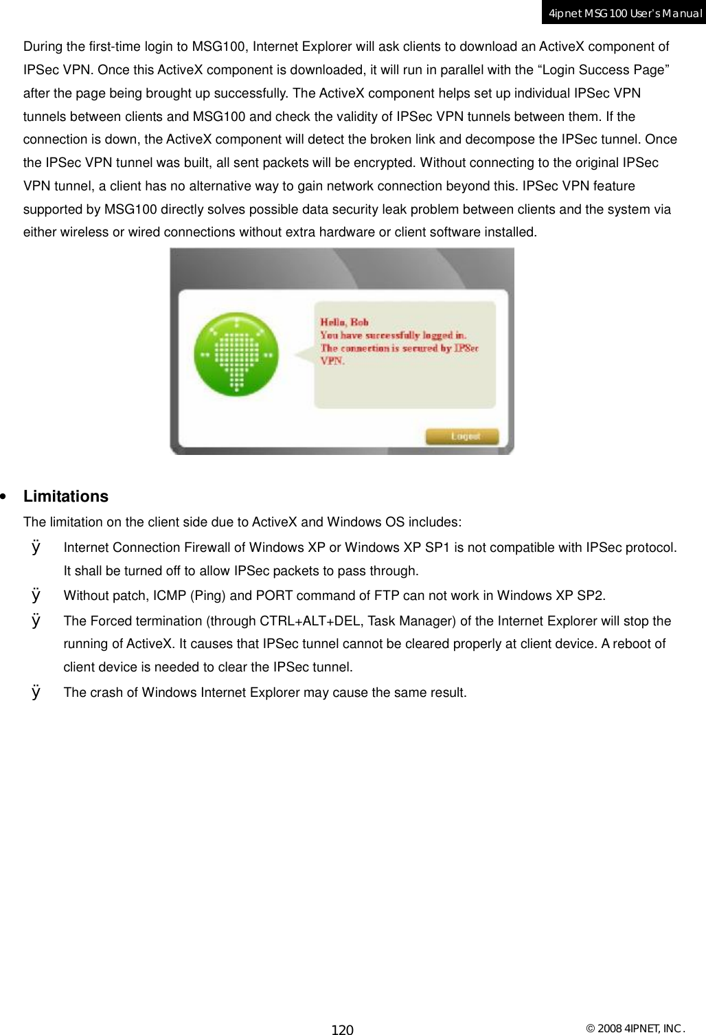  © 2008 4IPNET, INC. 120 4ipnet MSG100 User’s Manual  During the first-time login to MSG100, Internet Explorer will ask clients to download an ActiveX component of IPSec VPN. Once this ActiveX component is downloaded, it will run in parallel with the “Login Success Page” after the page being brought up successfully. The ActiveX component helps set up individual IPSec VPN tunnels between clients and MSG100 and check the validity of IPSec VPN tunnels between them. If the connection is down, the ActiveX component will detect the broken link and decompose the IPSec tunnel. Once the IPSec VPN tunnel was built, all sent packets will be encrypted. Without connecting to the original IPSec VPN tunnel, a client has no alternative way to gain network connection beyond this. IPSec VPN feature supported by MSG100 directly solves possible data security leak problem between clients and the system via either wireless or wired connections without extra hardware or client software installed.   • Limitations The limitation on the client side due to ActiveX and Windows OS includes: Ø Internet Connection Firewall of Windows XP or Windows XP SP1 is not compatible with IPSec protocol. It shall be turned off to allow IPSec packets to pass through. Ø Without patch, ICMP (Ping) and PORT command of FTP can not work in Windows XP SP2. Ø The Forced termination (through CTRL+ALT+DEL, Task Manager) of the Internet Explorer will stop the running of ActiveX. It causes that IPSec tunnel cannot be cleared properly at client device. A reboot of client device is needed to clear the IPSec tunnel.   Ø The crash of Windows Internet Explorer may cause the same result.   