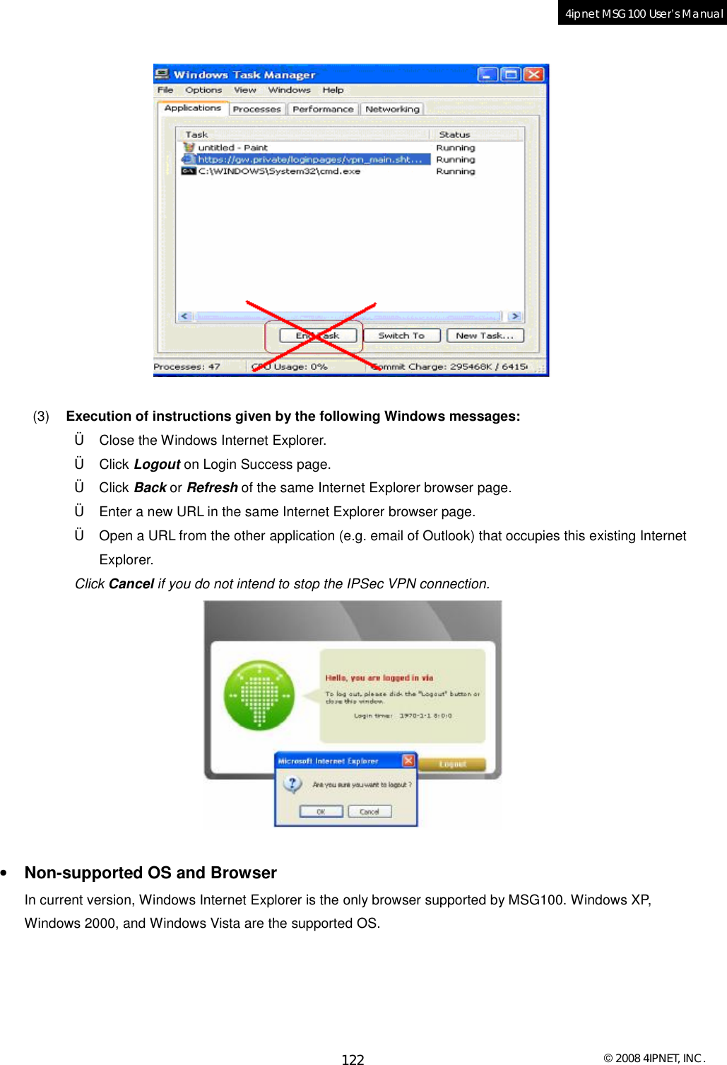  © 2008 4IPNET, INC. 122 4ipnet MSG100 User’s Manual     (3)  Execution of instructions given by the following Windows messages: † Close the Windows Internet Explorer. † Click Logout on Login Success page. † Click Back or Refresh of the same Internet Explorer browser page. † Enter a new URL in the same Internet Explorer browser page. † Open a URL from the other application (e.g. email of Outlook) that occupies this existing Internet Explorer. Click Cancel if you do not intend to stop the IPSec VPN connection.   • Non-supported OS and Browser In current version, Windows Internet Explorer is the only browser supported by MSG100. Windows XP, Windows 2000, and Windows Vista are the supported OS. 