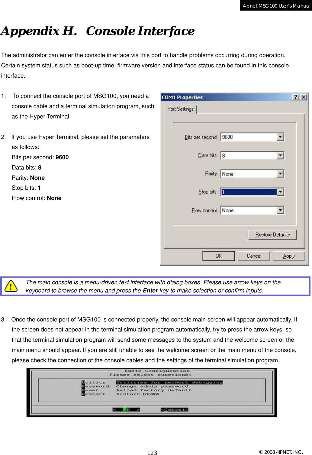  © 2008 4IPNET, INC. 123 4ipnet MSG100 User’s Manual  Appendix H.  Console Interface The administrator can enter the console interface via this port to handle problems occurring during operation. Certain system status such as boot-up time, firmware version and interface status can be found in this console interface.  1.  To connect the console port of MSG100, you need a console cable and a terminal simulation program, such as the Hyper Terminal.   2. If you use Hyper Terminal, please set the parameters as follows: Bits per second: 9600 Data bits: 8  Parity: None Stop bits: 1 Flow control: None          The main console is a menu-driven text interface with dialog boxes. Please use arrow keys on the keyboard to browse the menu and press the Enter key to make selection or confirm inputs.   3. Once the console port of MSG100 is connected properly, the console main screen will appear automatically. If the screen does not appear in the terminal simulation program automatically, try to press the arrow keys, so that the terminal simulation program will send some messages to the system and the welcome screen or the main menu should appear. If you are still unable to see the welcome screen or the main menu of the console, please check the connection of the console cables and the settings of the terminal simulation program.   