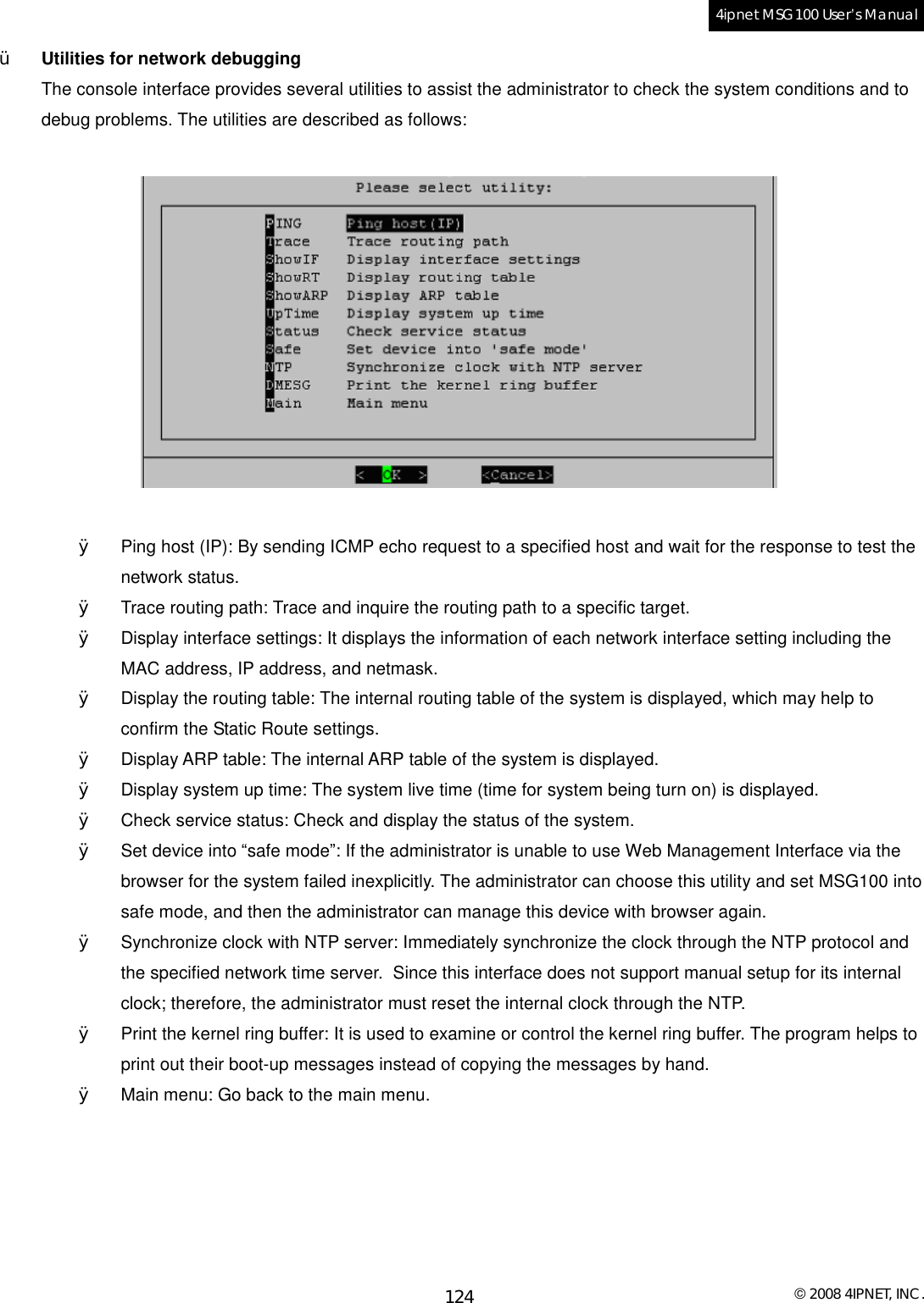  © 2008 4IPNET, INC. 124 4ipnet MSG100 User’s Manual  Ÿ Utilities for network debugging The console interface provides several utilities to assist the administrator to check the system conditions and to debug problems. The utilities are described as follows:     Ø Ping host (IP): By sending ICMP echo request to a specified host and wait for the response to test the network status. Ø Trace routing path: Trace and inquire the routing path to a specific target. Ø Display interface settings: It displays the information of each network interface setting including the MAC address, IP address, and netmask. Ø Display the routing table: The internal routing table of the system is displayed, which may help to confirm the Static Route settings. Ø Display ARP table: The internal ARP table of the system is displayed. Ø Display system up time: The system live time (time for system being turn on) is displayed. Ø Check service status: Check and display the status of the system. Ø Set device into “safe mode”: If the administrator is unable to use Web Management Interface via the browser for the system failed inexplicitly. The administrator can choose this utility and set MSG100 into safe mode, and then the administrator can manage this device with browser again. Ø Synchronize clock with NTP server: Immediately synchronize the clock through the NTP protocol and the specified network time server.  Since this interface does not support manual setup for its internal clock; therefore, the administrator must reset the internal clock through the NTP. Ø Print the kernel ring buffer: It is used to examine or control the kernel ring buffer. The program helps to print out their boot-up messages instead of copying the messages by hand. Ø Main menu: Go back to the main menu. 