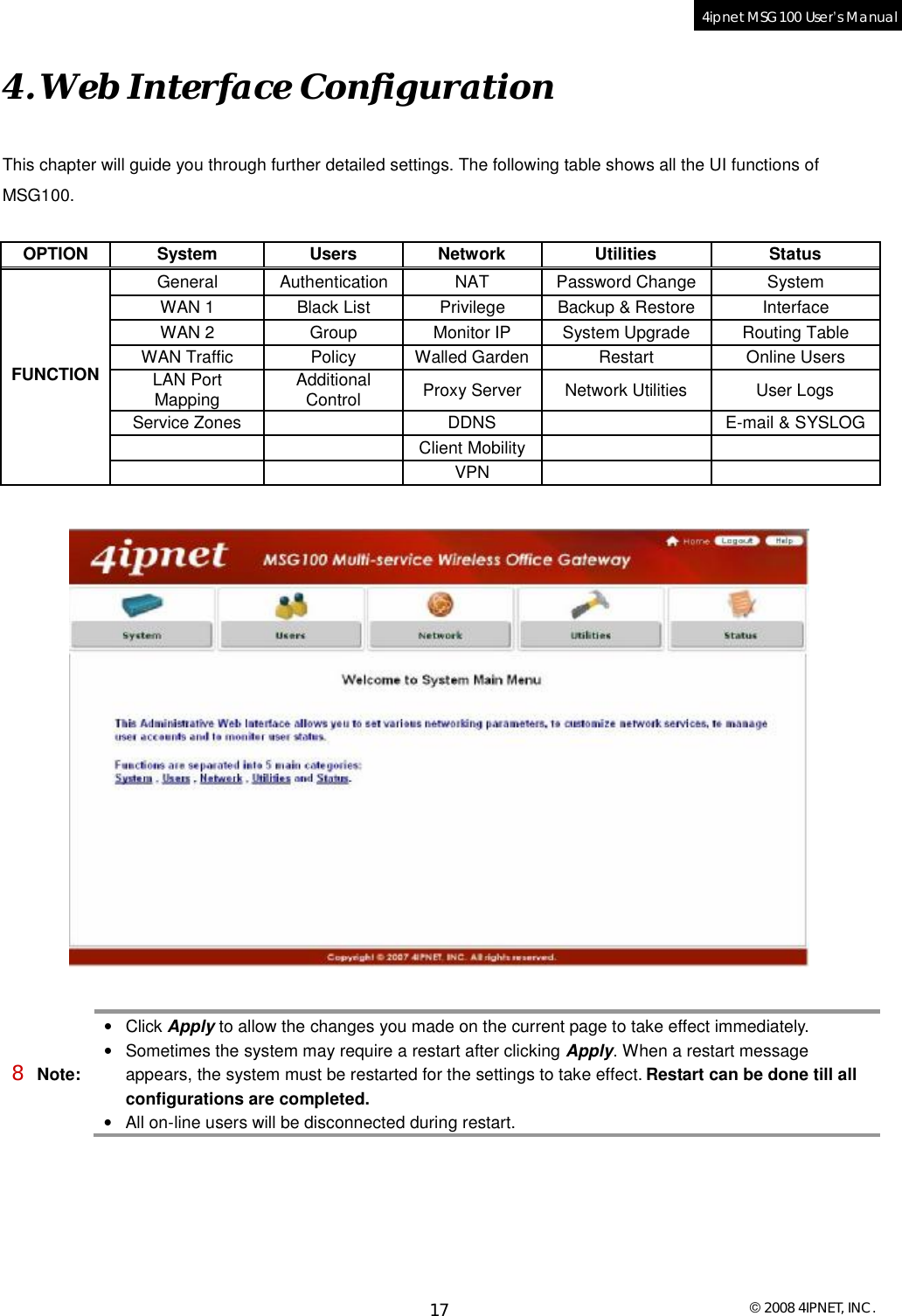  © 2008 4IPNET, INC. 17 4ipnet MSG100 User’s Manual  4. Web Interface Configuration This chapter will guide you through further detailed settings. The following table shows all the UI functions of MSG100.  OPTION System Users Network Utilities Status General Authentication NAT Password Change System WAN 1 Black List Privilege Backup &amp; Restore Interface WAN 2 Group Monitor IP System Upgrade Routing Table WAN Traffic  Policy Walled Garden Restart Online Users LAN Port Mapping  Additional Control  Proxy Server Network Utilities User Logs Service Zones   DDNS   E-mail &amp; SYSLOG    Client Mobility     FUNCTION      VPN        8 Note: • Click Apply to allow the changes you made on the current page to take effect immediately. • Sometimes the system may require a restart after clicking Apply. When a restart message appears, the system must be restarted for the settings to take effect. Restart can be done till all configurations are completed. • All on-line users will be disconnected during restart. 