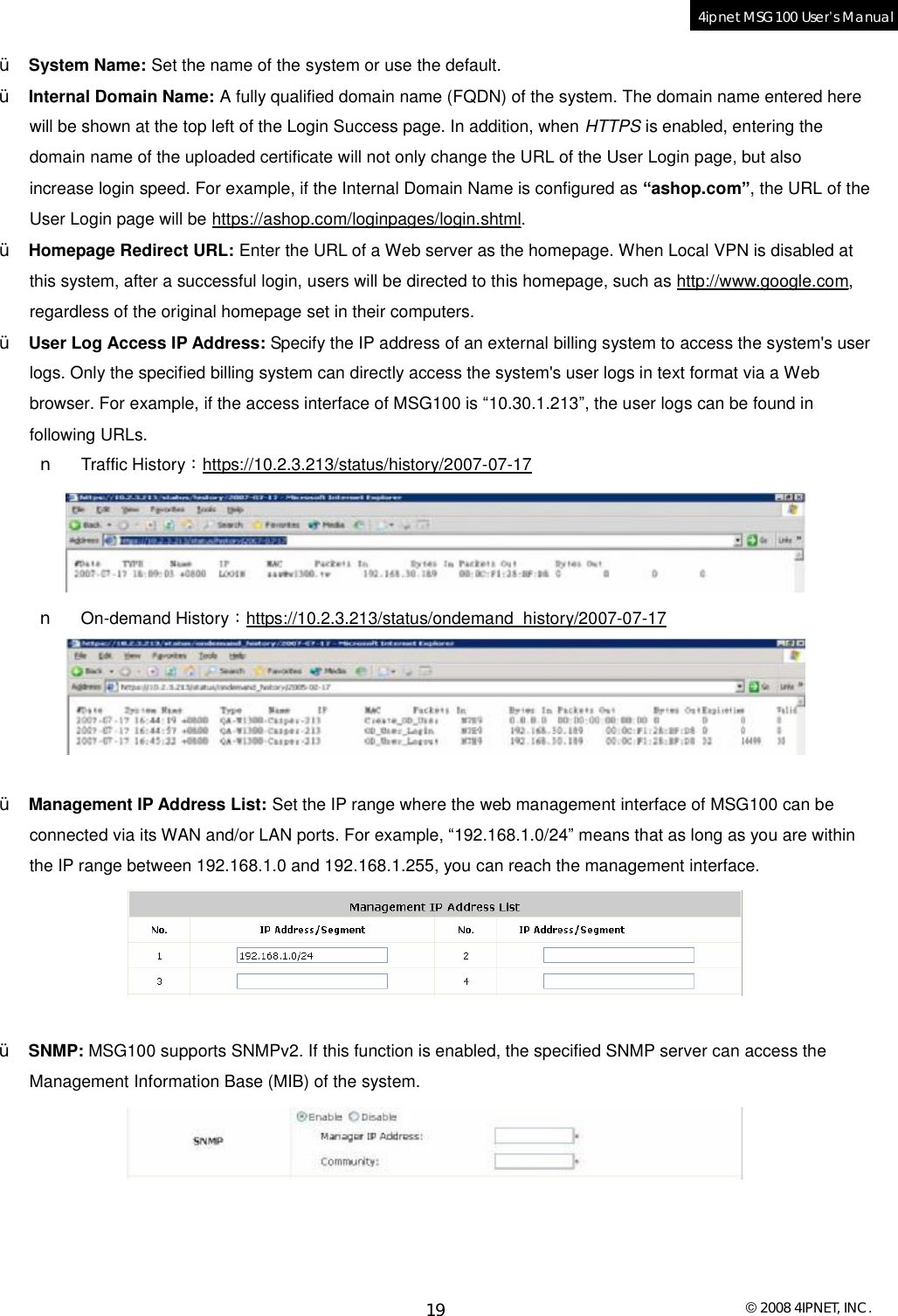  © 2008 4IPNET, INC. 19 4ipnet MSG100 User’s Manual  Ÿ System Name: Set the name of the system or use the default. Ÿ Internal Domain Name: A fully qualified domain name (FQDN) of the system. The domain name entered here will be shown at the top left of the Login Success page. In addition, when HTTPS is enabled, entering the domain name of the uploaded certificate will not only change the URL of the User Login page, but also increase login speed. For example, if the Internal Domain Name is configured as “ashop.com”, the URL of the User Login page will be https://ashop.com/loginpages/login.shtml. Ÿ Homepage Redirect URL: Enter the URL of a Web server as the homepage. When Local VPN is disabled at this system, after a successful login, users will be directed to this homepage, such as http://www.google.com, regardless of the original homepage set in their computers. Ÿ User Log Access IP Address: Specify the IP address of an external billing system to access the system&apos;s user logs. Only the specified billing system can directly access the system&apos;s user logs in text format via a Web browser. For example, if the access interface of MSG100 is “10.30.1.213”, the user logs can be found in following URLs. n Traffic History：https://10.2.3.213/status/history/2007-07-17  n On-demand History：https://10.2.3.213/status/ondemand_history/2007-07-17   Ÿ Management IP Address List: Set the IP range where the web management interface of MSG100 can be connected via its WAN and/or LAN ports. For example, “192.168.1.0/24” means that as long as you are within the IP range between 192.168.1.0 and 192.168.1.255, you can reach the management interface.   Ÿ SNMP: MSG100 supports SNMPv2. If this function is enabled, the specified SNMP server can access the Management Information Base (MIB) of the system.     