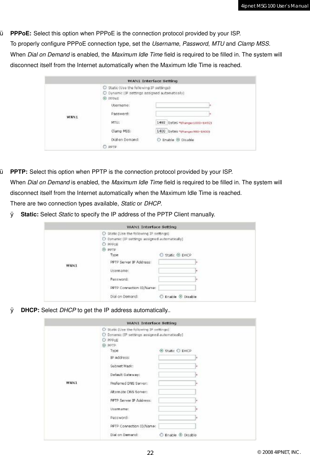  © 2008 4IPNET, INC. 22 4ipnet MSG100 User’s Manual   Ÿ PPPoE: Select this option when PPPoE is the connection protocol provided by your ISP.  To properly configure PPPoE connection type, set the Username, Password, MTU and Clamp MSS.  When Dial on Demand is enabled, the Maximum Idle Time field is required to be filled in. The system will disconnect itself from the Internet automatically when the Maximum Idle Time is reached.    Ÿ PPTP: Select this option when PPTP is the connection protocol provided by your ISP.  When Dial on Demand is enabled, the Maximum Idle Time field is required to be filled in. The system will disconnect itself from the Internet automatically when the Maximum Idle Time is reached. There are two connection types available, Static or DHCP.  Ø Static: Select Static to specify the IP address of the PPTP Client manually.  Ø DHCP: Select DHCP to get the IP address automatically..  