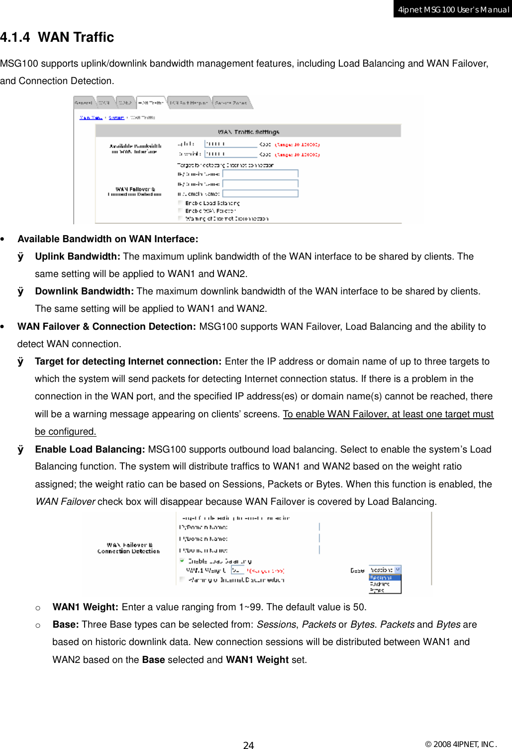  © 2008 4IPNET, INC. 24 4ipnet MSG100 User’s Manual  4.1.4 WAN Traffic MSG100 supports uplink/downlink bandwidth management features, including Load Balancing and WAN Failover, and Connection Detection.   • Available Bandwidth on WAN Interface: Ø Uplink Bandwidth: The maximum uplink bandwidth of the WAN interface to be shared by clients. The same setting will be applied to WAN1 and WAN2. Ø Downlink Bandwidth: The maximum downlink bandwidth of the WAN interface to be shared by clients. The same setting will be applied to WAN1 and WAN2. • WAN Failover &amp; Connection Detection: MSG100 supports WAN Failover, Load Balancing and the ability to detect WAN connection.  Ø Target for detecting Internet connection: Enter the IP address or domain name of up to three targets to which the system will send packets for detecting Internet connection status. If there is a problem in the connection in the WAN port, and the specified IP address(es) or domain name(s) cannot be reached, there will be a warning message appearing on clients’ screens. To enable WAN Failover, at least one target must be configured. Ø Enable Load Balancing: MSG100 supports outbound load balancing. Select to enable the system’s Load Balancing function. The system will distribute traffics to WAN1 and WAN2 based on the weight ratio assigned; the weight ratio can be based on Sessions, Packets or Bytes. When this function is enabled, the WAN Failover check box will disappear because WAN Failover is covered by Load Balancing.  o WAN1 Weight: Enter a value ranging from 1~99. The default value is 50. o Base: Three Base types can be selected from: Sessions, Packets or Bytes. Packets and Bytes are based on historic downlink data. New connection sessions will be distributed between WAN1 and WAN2 based on the Base selected and WAN1 Weight set. 