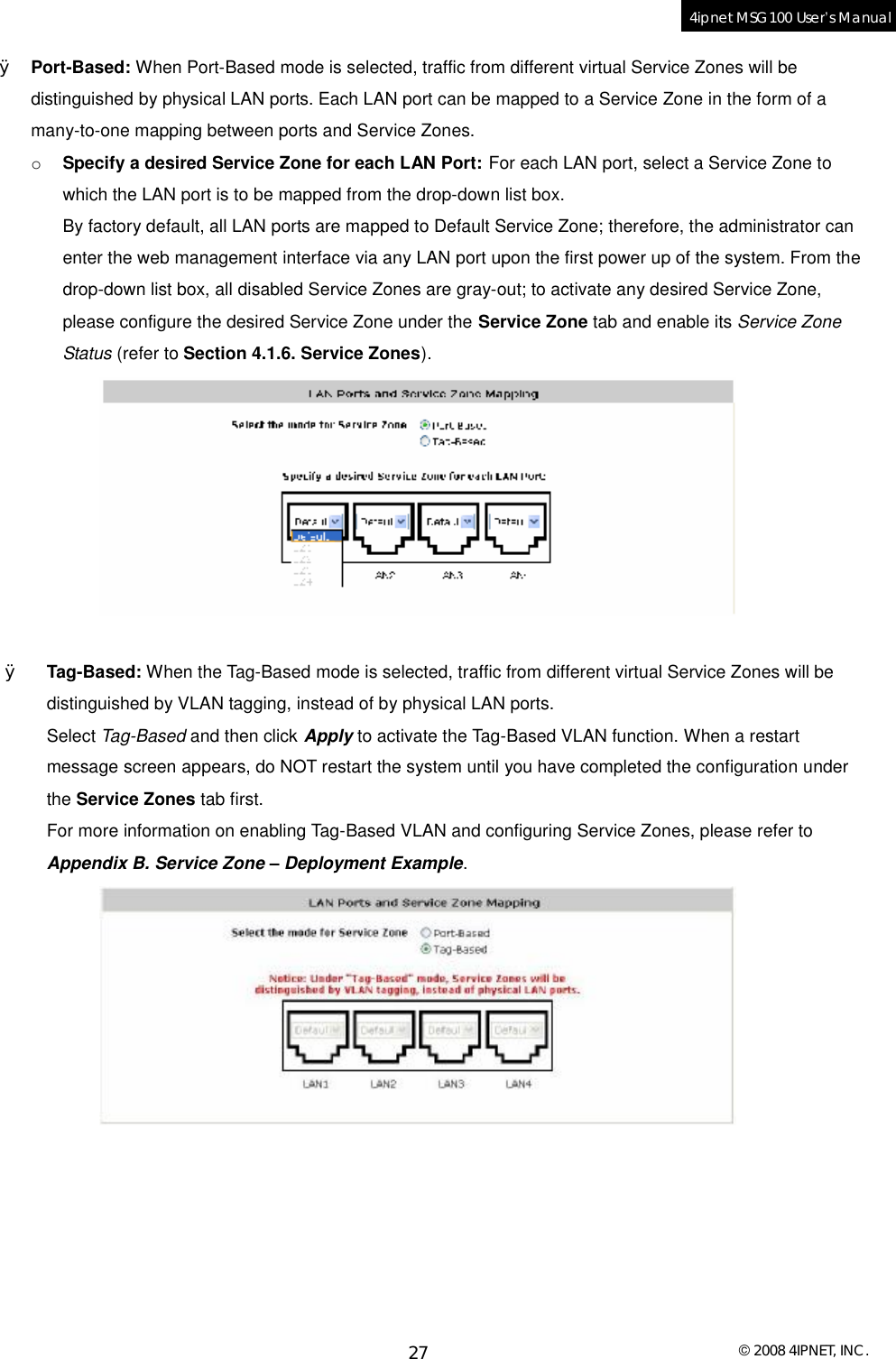  © 2008 4IPNET, INC. 27 4ipnet MSG100 User’s Manual  Ø Port-Based: When Port-Based mode is selected, traffic from different virtual Service Zones will be distinguished by physical LAN ports. Each LAN port can be mapped to a Service Zone in the form of a many-to-one mapping between ports and Service Zones.  o Specify a desired Service Zone for each LAN Port: For each LAN port, select a Service Zone to which the LAN port is to be mapped from the drop-down list box.  By factory default, all LAN ports are mapped to Default Service Zone; therefore, the administrator can enter the web management interface via any LAN port upon the first power up of the system. From the drop-down list box, all disabled Service Zones are gray-out; to activate any desired Service Zone, please configure the desired Service Zone under the Service Zone tab and enable its Service Zone Status (refer to Section 4.1.6. Service Zones).   Ø Tag-Based: When the Tag-Based mode is selected, traffic from different virtual Service Zones will be distinguished by VLAN tagging, instead of by physical LAN ports. Select Tag-Based and then click Apply to activate the Tag-Based VLAN function. When a restart message screen appears, do NOT restart the system until you have completed the configuration under the Service Zones tab first.  For more information on enabling Tag-Based VLAN and configuring Service Zones, please refer to Appendix B. Service Zone – Deployment Example.    