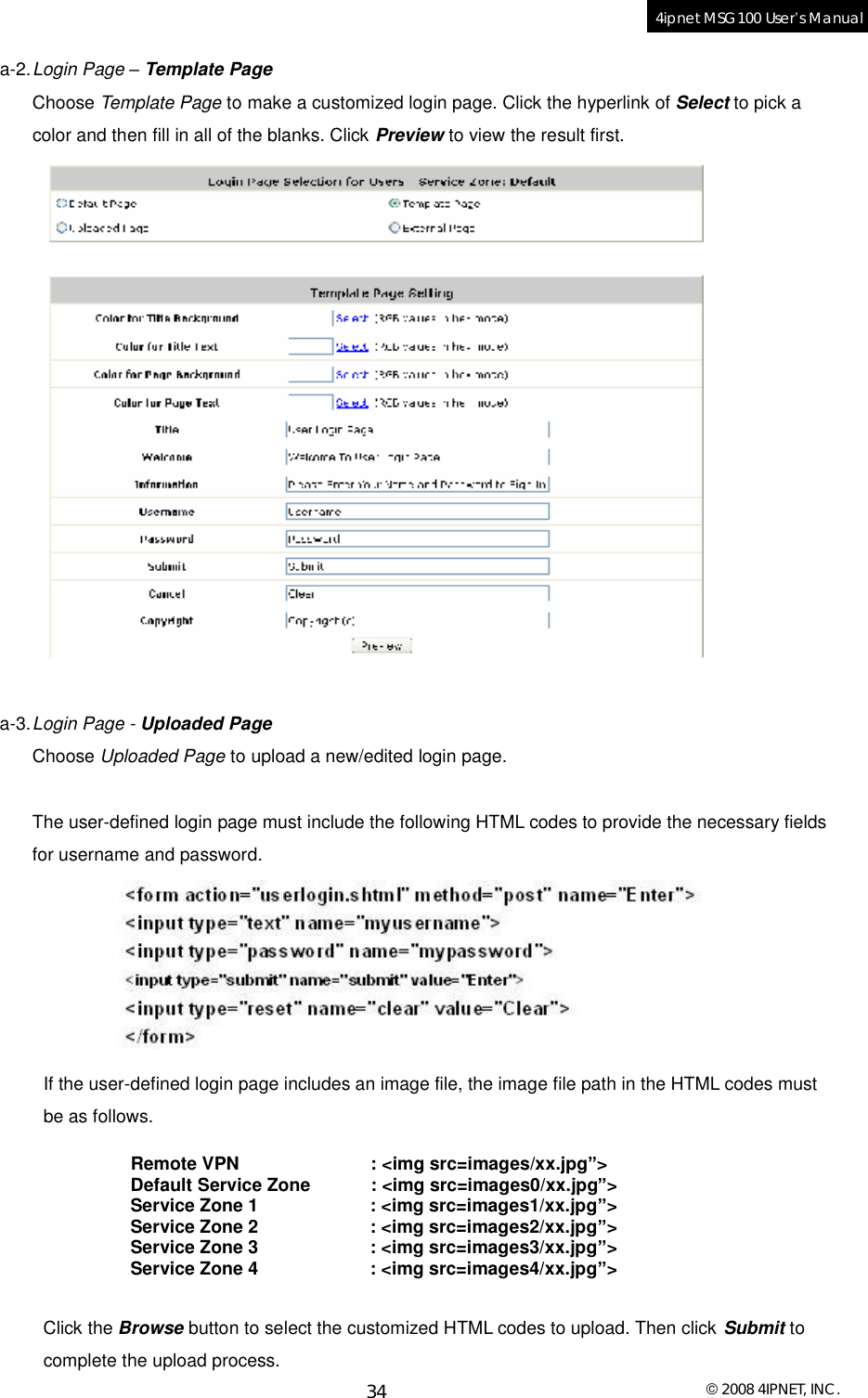  © 2008 4IPNET, INC. 34 4ipnet MSG100 User’s Manual  a-2. Login Page – Template Page Choose Template Page to make a customized login page. Click the hyperlink of Select to pick a color and then fill in all of the blanks. Click Preview to view the result first.   a-3. Login Page - Uploaded Page Choose Uploaded Page to upload a new/edited login page.  The user-defined login page must include the following HTML codes to provide the necessary fields for username and password.   If the user-defined login page includes an image file, the image file path in the HTML codes must be as follows.  Remote VPN           : &lt;img src=images/xx.jpg”&gt; Default Service Zone : &lt;img src=images0/xx.jpg”&gt; Service Zone 1       : &lt;img src=images1/xx.jpg”&gt; Service Zone 2       : &lt;img src=images2/xx.jpg”&gt; Service Zone 3       : &lt;img src=images3/xx.jpg”&gt; Service Zone 4       : &lt;img src=images4/xx.jpg”&gt;  Click the Browse button to select the customized HTML codes to upload. Then click Submit to complete the upload process. 