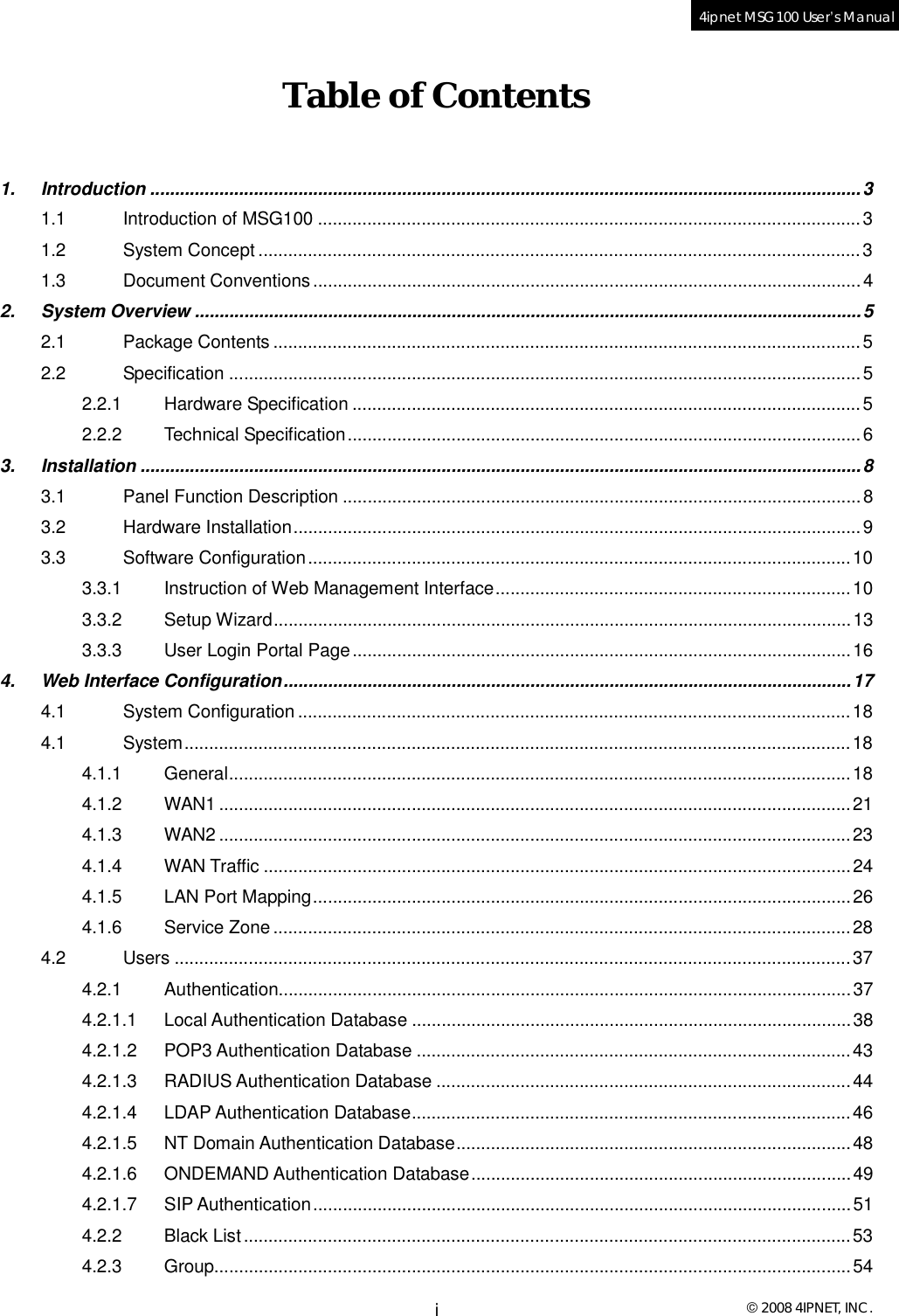  © 2008 4IPNET, INC. i 4ipnet MSG100 User’s Manual  Table of Contents  1. Introduction................................................................................................................................................3 1.1 Introduction of MSG100..............................................................................................................3 1.2 System Concept..........................................................................................................................3 1.3 Document Conventions...............................................................................................................4 2. System Overview.......................................................................................................................................5 2.1 Package Contents.......................................................................................................................5 2.2 Specification................................................................................................................................5 2.2.1 Hardware Specification.......................................................................................................5 2.2.2 Technical Specification........................................................................................................6 3. Installation..................................................................................................................................................8 3.1 Panel Function Description.........................................................................................................8 3.2 Hardware Installation...................................................................................................................9 3.3 Software Configuration..............................................................................................................10 3.3.1 Instruction of Web Management Interface........................................................................10 3.3.2 Setup Wizard.....................................................................................................................13 3.3.3 User Login Portal Page.....................................................................................................16 4. Web Interface Configuration...................................................................................................................17 4.1 System Configuration................................................................................................................18 4.1 System.......................................................................................................................................18 4.1.1 General..............................................................................................................................18 4.1.2 WAN1................................................................................................................................21 4.1.3 WAN2................................................................................................................................23 4.1.4 WAN Traffic.......................................................................................................................24 4.1.5 LAN Port Mapping.............................................................................................................26 4.1.6 Service Zone.....................................................................................................................28 4.2 Users.........................................................................................................................................37 4.2.1 Authentication....................................................................................................................37 4.2.1.1 Local Authentication Database.........................................................................................38 4.2.1.2 POP3 Authentication Database........................................................................................43 4.2.1.3 RADIUS Authentication Database....................................................................................44 4.2.1.4 LDAP Authentication Database.........................................................................................46 4.2.1.5 NT Domain Authentication Database................................................................................48 4.2.1.6 ONDEMAND Authentication Database.............................................................................49 4.2.1.7 SIP Authentication.............................................................................................................51 4.2.2 Black List...........................................................................................................................53 4.2.3 Group.................................................................................................................................54 