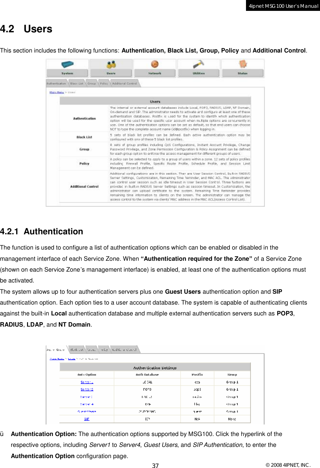  © 2008 4IPNET, INC. 37 4ipnet MSG100 User’s Manual  4.2 Users This section includes the following functions: Authentication, Black List, Group, Policy and Additional Control.    4.2.1 Authentication The function is used to configure a list of authentication options which can be enabled or disabled in the management interface of each Service Zone. When “Authentication required for the Zone” of a Service Zone (shown on each Service Zone’s management interface) is enabled, at least one of the authentication options must be activated.  The system allows up to four authentication servers plus one Guest Users authentication option and SIP authentication option. Each option ties to a user account database. The system is capable of authenticating clients against the built-in Local authentication database and multiple external authentication servers such as POP3, RADIUS, LDAP, and NT Domain.   Ÿ Authentication Option: The authentication options supported by MSG100. Click the hyperlink of the respective options, including Server1 to Server4, Guest Users, and SIP Authentication, to enter the Authentication Option configuration page. 