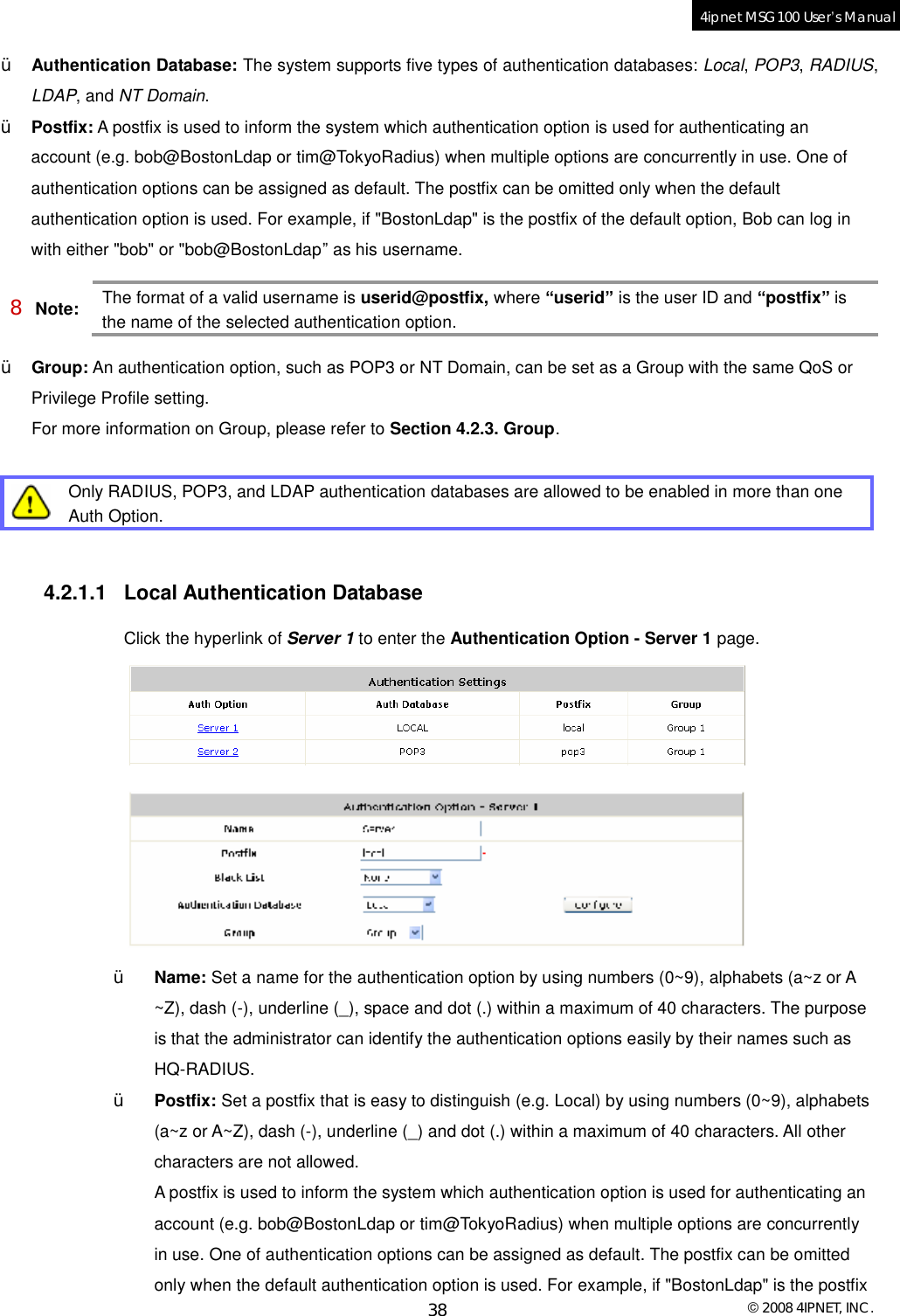  © 2008 4IPNET, INC. 38 4ipnet MSG100 User’s Manual  Ÿ Authentication Database: The system supports five types of authentication databases: Local, POP3, RADIUS, LDAP, and NT Domain. Ÿ Postfix: A postfix is used to inform the system which authentication option is used for authenticating an account (e.g. bob@BostonLdap or tim@TokyoRadius) when multiple options are concurrently in use. One of authentication options can be assigned as default. The postfix can be omitted only when the default authentication option is used. For example, if &quot;BostonLdap&quot; is the postfix of the default option, Bob can log in with either &quot;bob&quot; or &quot;bob@BostonLdap” as his username. 8 Note: The format of a valid username is userid@postfix, where “userid” is the user ID and “postfix” is the name of the selected authentication option. Ÿ Group: An authentication option, such as POP3 or NT Domain, can be set as a Group with the same QoS or Privilege Profile setting.  For more information on Group, please refer to Section 4.2.3. Group.   Only RADIUS, POP3, and LDAP authentication databases are allowed to be enabled in more than one Auth Option.  4.2.1.1 Local Authentication Database Click the hyperlink of Server 1 to enter the Authentication Option - Server 1 page.   Ÿ Name: Set a name for the authentication option by using numbers (0~9), alphabets (a~z or A ~Z), dash (-), underline (_), space and dot (.) within a maximum of 40 characters. The purpose is that the administrator can identify the authentication options easily by their names such as HQ-RADIUS. Ÿ Postfix: Set a postfix that is easy to distinguish (e.g. Local) by using numbers (0~9), alphabets (a~z or A~Z), dash (-), underline (_) and dot (.) within a maximum of 40 characters. All other characters are not allowed.  A postfix is used to inform the system which authentication option is used for authenticating an account (e.g. bob@BostonLdap or tim@TokyoRadius) when multiple options are concurrently in use. One of authentication options can be assigned as default. The postfix can be omitted only when the default authentication option is used. For example, if &quot;BostonLdap&quot; is the postfix 