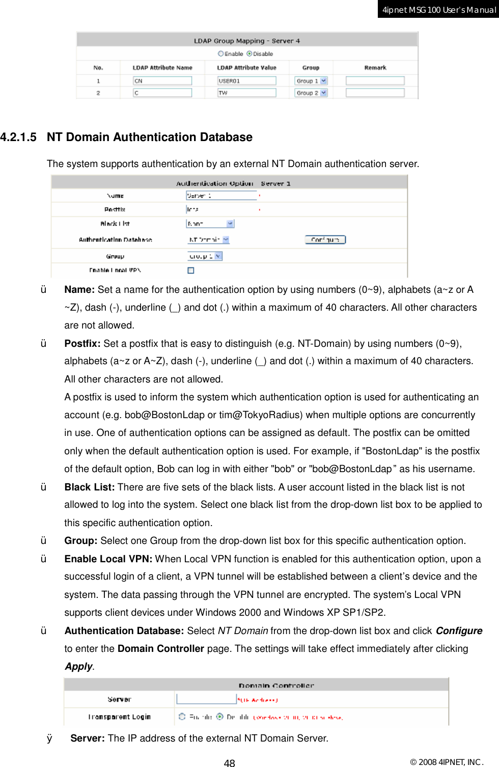  © 2008 4IPNET, INC. 48 4ipnet MSG100 User’s Manual    4.2.1.5 NT Domain Authentication Database The system supports authentication by an external NT Domain authentication server.   Ÿ Name: Set a name for the authentication option by using numbers (0~9), alphabets (a~z or A ~Z), dash (-), underline (_) and dot (.) within a maximum of 40 characters. All other characters are not allowed. Ÿ Postfix: Set a postfix that is easy to distinguish (e.g. NT-Domain) by using numbers (0~9), alphabets (a~z or A~Z), dash (-), underline (_) and dot (.) within a maximum of 40 characters. All other characters are not allowed.  A postfix is used to inform the system which authentication option is used for authenticating an account (e.g. bob@BostonLdap or tim@TokyoRadius) when multiple options are concurrently in use. One of authentication options can be assigned as default. The postfix can be omitted only when the default authentication option is used. For example, if &quot;BostonLdap&quot; is the postfix of the default option, Bob can log in with either &quot;bob&quot; or &quot;bob@BostonLdap” as his username.  Ÿ Black List: There are five sets of the black lists. A user account listed in the black list is not allowed to log into the system. Select one black list from the drop-down list box to be applied to this specific authentication option. Ÿ Group: Select one Group from the drop-down list box for this specific authentication option. Ÿ Enable Local VPN: When Local VPN function is enabled for this authentication option, upon a successful login of a client, a VPN tunnel will be established between a client’s device and the system. The data passing through the VPN tunnel are encrypted. The system’s Local VPN supports client devices under Windows 2000 and Windows XP SP1/SP2. Ÿ Authentication Database: Select NT Domain from the drop-down list box and click Configure to enter the Domain Controller page. The settings will take effect immediately after clicking Apply.  Ø Server: The IP address of the external NT Domain Server. 