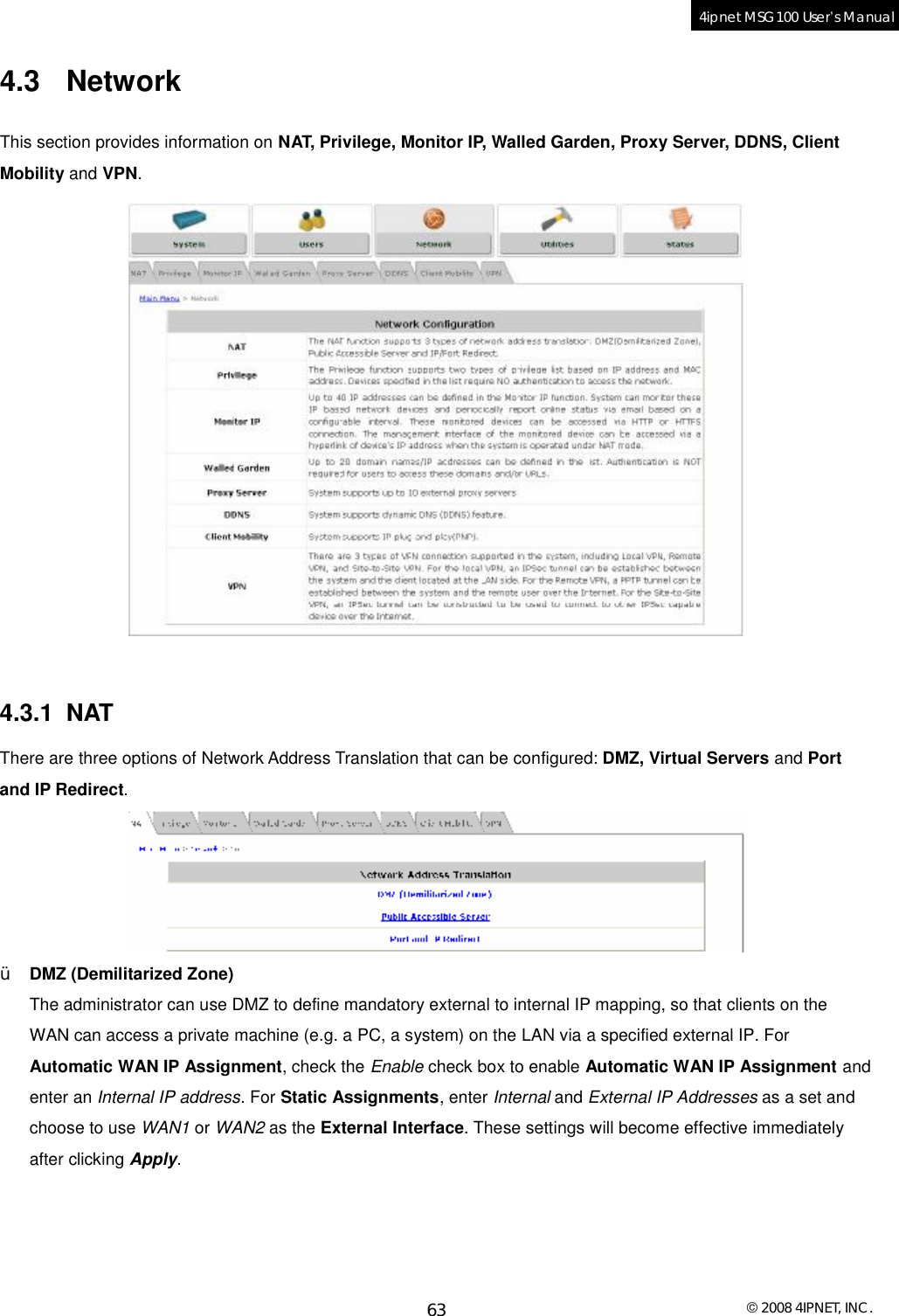  © 2008 4IPNET, INC. 63 4ipnet MSG100 User’s Manual  4.3 Network This section provides information on NAT, Privilege, Monitor IP, Walled Garden, Proxy Server, DDNS, Client Mobility and VPN.    4.3.1 NAT There are three options of Network Address Translation that can be configured: DMZ, Virtual Servers and Port and IP Redirect.   Ÿ DMZ (Demilitarized Zone) The administrator can use DMZ to define mandatory external to internal IP mapping, so that clients on the WAN can access a private machine (e.g. a PC, a system) on the LAN via a specified external IP. For Automatic WAN IP Assignment, check the Enable check box to enable Automatic WAN IP Assignment and enter an Internal IP address. For Static Assignments, enter Internal and External IP Addresses as a set and choose to use WAN1 or WAN2 as the External Interface. These settings will become effective immediately after clicking Apply. 
