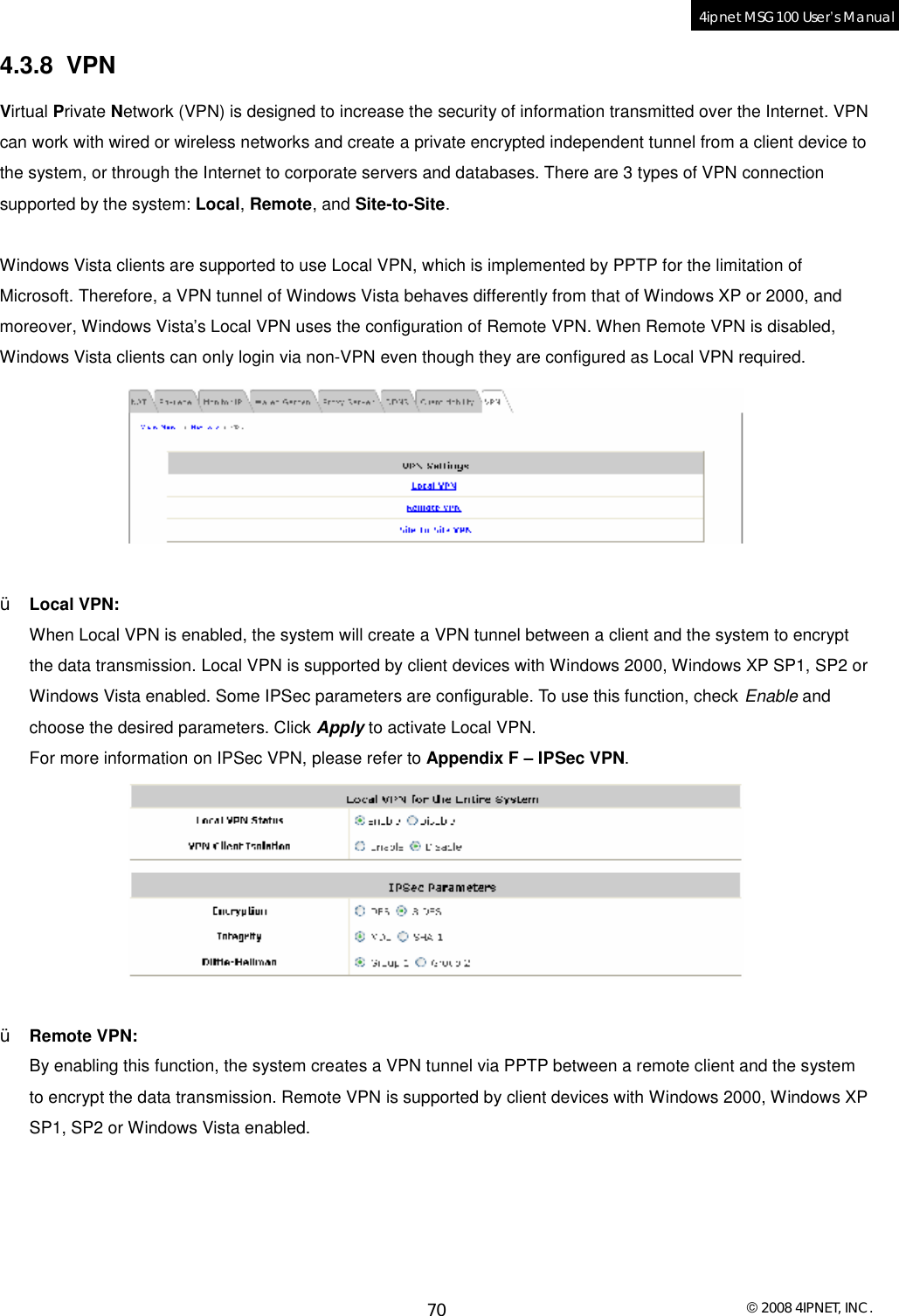  © 2008 4IPNET, INC. 70 4ipnet MSG100 User’s Manual  4.3.8 VPN Virtual Private Network (VPN) is designed to increase the security of information transmitted over the Internet. VPN can work with wired or wireless networks and create a private encrypted independent tunnel from a client device to the system, or through the Internet to corporate servers and databases. There are 3 types of VPN connection supported by the system: Local, Remote, and Site-to-Site.  Windows Vista clients are supported to use Local VPN, which is implemented by PPTP for the limitation of Microsoft. Therefore, a VPN tunnel of Windows Vista behaves differently from that of Windows XP or 2000, and moreover, Windows Vista’s Local VPN uses the configuration of Remote VPN. When Remote VPN is disabled, Windows Vista clients can only login via non-VPN even though they are configured as Local VPN required.   Ÿ Local VPN:  When Local VPN is enabled, the system will create a VPN tunnel between a client and the system to encrypt the data transmission. Local VPN is supported by client devices with Windows 2000, Windows XP SP1, SP2 or Windows Vista enabled. Some IPSec parameters are configurable. To use this function, check Enable and choose the desired parameters. Click Apply to activate Local VPN. For more information on IPSec VPN, please refer to Appendix F – IPSec VPN.   Ÿ Remote VPN: By enabling this function, the system creates a VPN tunnel via PPTP between a remote client and the system to encrypt the data transmission. Remote VPN is supported by client devices with Windows 2000, Windows XP SP1, SP2 or Windows Vista enabled.   