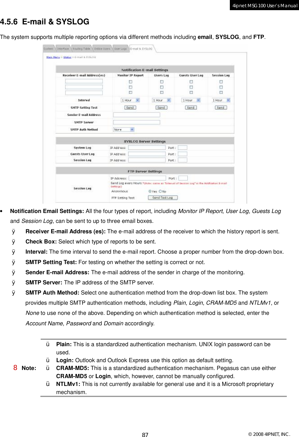  © 2008 4IPNET, INC. 87 4ipnet MSG100 User’s Manual  4.5.6 E-mail &amp; SYSLOG The system supports multiple reporting options via different methods including email, SYSLOG, and FTP.  • Notification Email Settings: All the four types of report, including Monitor IP Report, User Log, Guests Log and Session Log, can be sent to up to three email boxes. Ø Receiver E-mail Address (es): The e-mail address of the receiver to which the history report is sent. Ø Check Box: Select which type of reports to be sent. Ø Interval: The time interval to send the e-mail report. Choose a proper number from the drop-down box.  Ø SMTP Setting Test: For testing on whether the setting is correct or not. Ø Sender E-mail Address: The e-mail address of the sender in charge of the monitoring.  Ø SMTP Server: The IP address of the SMTP server. Ø SMTP Auth Method: Select one authentication method from the drop-down list box. The system provides multiple SMTP authentication methods, including Plain, Login, CRAM-MD5 and NTLMv1, or None to use none of the above. Depending on which authentication method is selected, enter the Account Name, Password and Domain accordingly.  8 Note: Ÿ Plain: This is a standardized authentication mechanism. UNIX login password can be used.  Ÿ Login: Outlook and Outlook Express use this option as default setting.  Ÿ CRAM-MD5: This is a standardized authentication mechanism. Pegasus can use either CRAM-MD5 or Login, which, however, cannot be manually configured.  Ÿ NTLMv1: This is not currently available for general use and it is a Microsoft proprietary mechanism.  