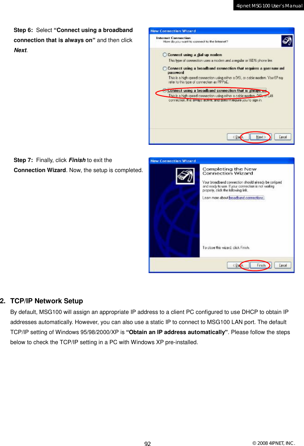  © 2008 4IPNET, INC. 92 4ipnet MSG100 User’s Manual   Step 6:  Select “Connect using a broadband connection that is always on” and then click Next.           Step 7:  Finally, click Finish to exit the Connection Wizard. Now, the setup is completed.             2. TCP/IP Network Setup By default, MSG100 will assign an appropriate IP address to a client PC configured to use DHCP to obtain IP addresses automatically. However, you can also use a static IP to connect to MSG100 LAN port. The default TCP/IP setting of Windows 95/98/2000/XP is “Obtain an IP address automatically”. Please follow the steps below to check the TCP/IP setting in a PC with Windows XP pre-installed.