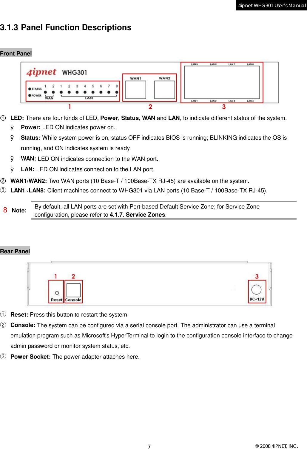  © 2008 4IPNET, INC. 7 4ipnet WHG301 User’s Manual  3.1.3 Panel Function Descriptions  Front Panel  ① LED: There are four kinds of LED, Power, Status, WAN and LAN, to indicate different status of the system. Ø Power: LED ON indicates power on. Ø Status: While system power is on, status OFF indicates BIOS is running; BLINKING indicates the OS is running, and ON indicates system is ready. Ø WAN: LED ON indicates connection to the WAN port. Ø LAN: LED ON indicates connection to the LAN port. ② WAN1/WAN2: Two WAN ports (10 Base-T / 100Base-TX RJ-45) are available on the system. ③ LAN1~LAN8: Client machines connect to WHG301 via LAN ports (10 Base-T / 100Base-TX RJ-45). 8 Note: By default, all LAN ports are set with Port-based Default Service Zone; for Service Zone configuration, please refer to 4.1.7. Service Zones.   Rear Panel   ① Reset: Press this button to restart the system ② Console: The system can be configured via a serial console port. The administrator can use a terminal emulation program such as Microsoft’s HyperTerminal to login to the configuration console interface to change admin password or monitor system status, etc. ③ Power Socket: The power adapter attaches here. 