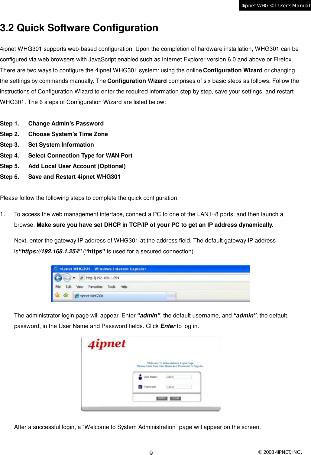  © 2008 4IPNET, INC. 9 4ipnet WHG301 User’s Manual  3.2 Quick Software Configuration 4ipnet WHG301 supports web-based configuration. Upon the completion of hardware installation, WHG301 can be configured via web browsers with JavaScript enabled such as Internet Explorer version 6.0 and above or Firefox. There are two ways to configure the 4ipnet WHG301 system: using the online Configuration Wizard or changing the settings by commands manually. The Configuration Wizard comprises of six basic steps as follows. Follow the instructions of Configuration Wizard to enter the required information step by step, save your settings, and restart WHG301. The 6 steps of Configuration Wizard are listed below:   Step 1. Change Admin’s Password Step 2. Choose System’s Time Zone Step 3. Set System Information Step 4. Select Connection Type for WAN Port Step 5. Add Local User Account (Optional) Step 6. Save and Restart 4ipnet WHG301  Please follow the following steps to complete the quick configuration: 1.  To access the web management interface, connect a PC to one of the LAN1~8 ports, and then launch a browse. Make sure you have set DHCP in TCP/IP of your PC to get an IP address dynamically.  Next, enter the gateway IP address of WHG301 at the address field. The default gateway IP address is“https://192.168.1.254” (“https” is used for a secured connection).  The administrator login page will appear. Enter “admin”, the default username, and “admin”, the default password, in the User Name and Password fields. Click Enter to log in.  After a successful login, a “Welcome to System Administration” page will appear on the screen.  