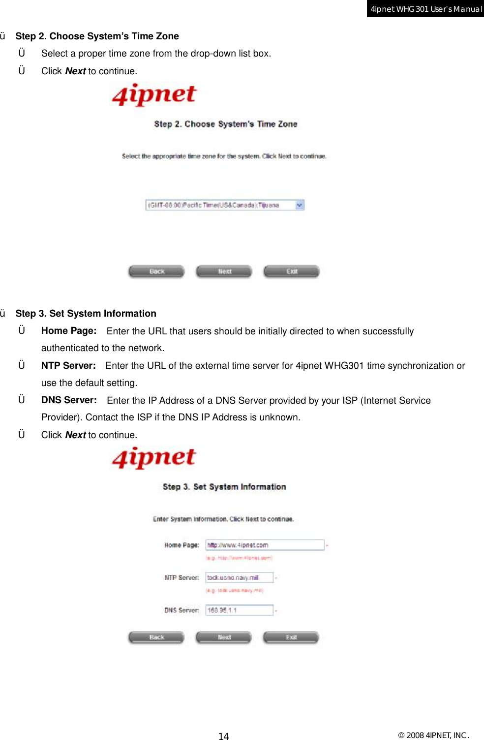  © 2008 4IPNET, INC. 14 4ipnet WHG301 User’s Manual  Ÿ  Step 2. Choose System’s Time Zone †  Select a proper time zone from the drop-down list box. †  Click Next to continue.   Ÿ  Step 3. Set System Information †  Home Page:  Enter the URL that users should be initially directed to when successfully authenticated to the network. †  NTP Server:  Enter the URL of the external time server for 4ipnet WHG301 time synchronization or use the default setting. †  DNS Server:  Enter the IP Address of a DNS Server provided by your ISP (Internet Service Provider). Contact the ISP if the DNS IP Address is unknown.  †  Click Next to continue.   
