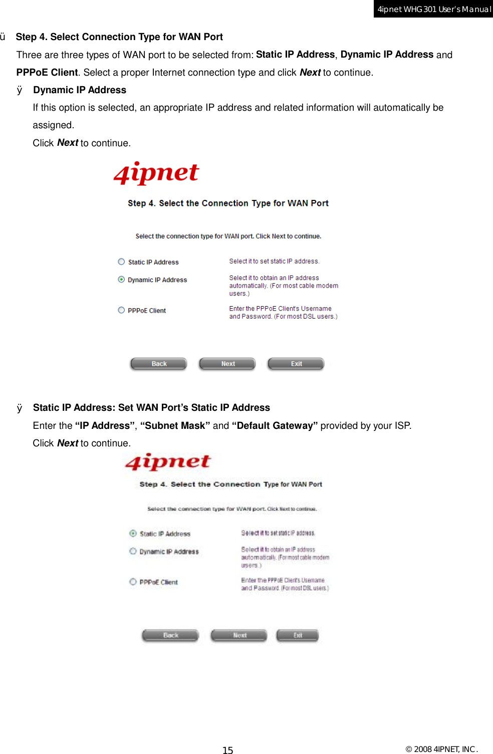  © 2008 4IPNET, INC. 15 4ipnet WHG301 User’s Manual  Ÿ  Step 4. Select Connection Type for WAN Port Three are three types of WAN port to be selected from: Static IP Address, Dynamic IP Address and PPPoE Client. Select a proper Internet connection type and click Next to continue.  Ø Dynamic IP Address If this option is selected, an appropriate IP address and related information will automatically be assigned. Click Next to continue.   Ø Static IP Address: Set WAN Port’s Static IP Address Enter the “IP Address”, “Subnet Mask” and “Default Gateway” provided by your ISP. Click Next to continue.  