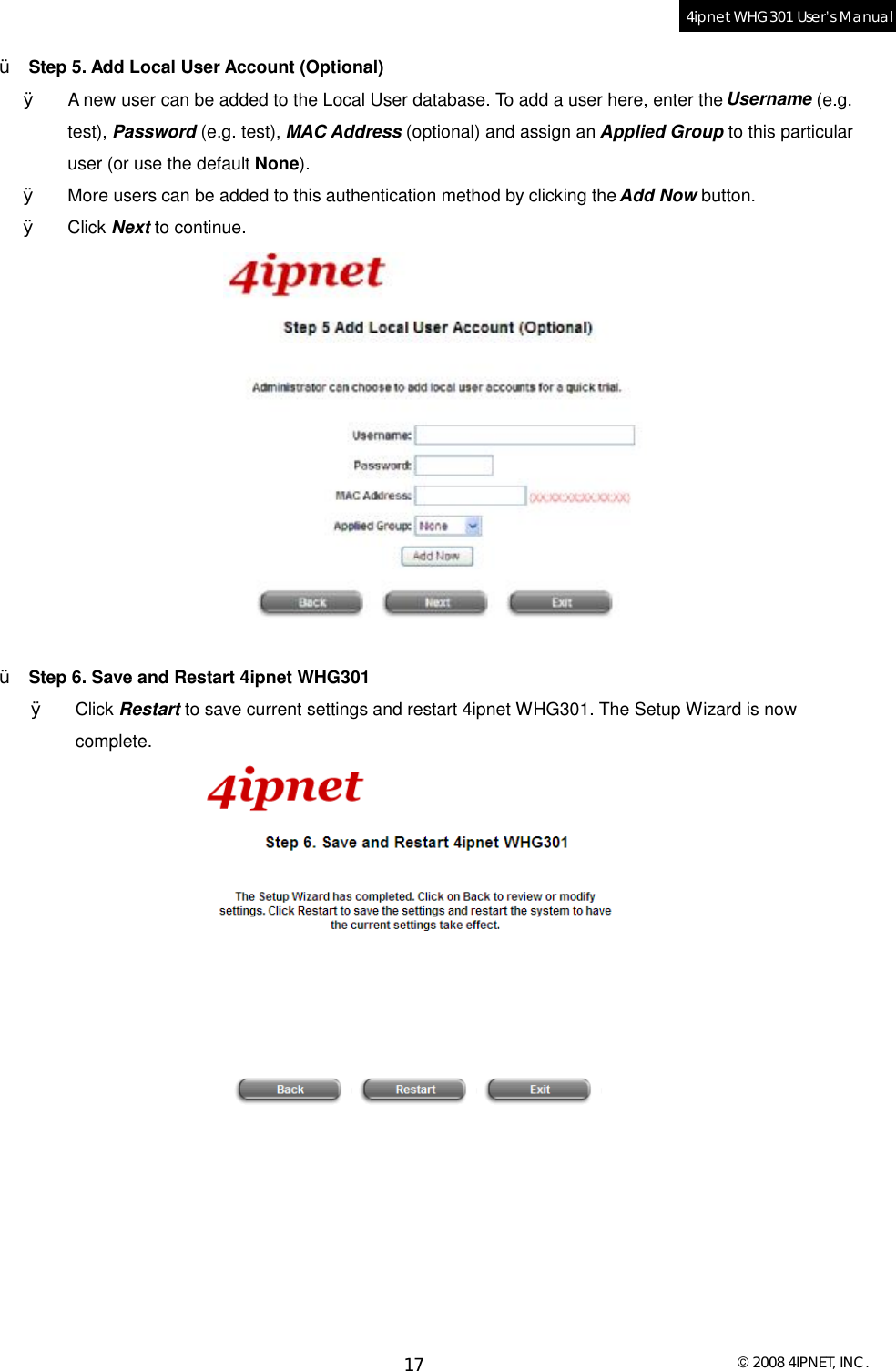  © 2008 4IPNET, INC. 17 4ipnet WHG301 User’s Manual  Ÿ  Step 5. Add Local User Account (Optional) Ø  A new user can be added to the Local User database. To add a user here, enter the Username (e.g. test), Password (e.g. test), MAC Address (optional) and assign an Applied Group to this particular user (or use the default None).  Ø  More users can be added to this authentication method by clicking the Add Now button. Ø  Click Next to continue.   Ÿ  Step 6. Save and Restart 4ipnet WHG301 Ø  Click Restart to save current settings and restart 4ipnet WHG301. The Setup Wizard is now complete.   