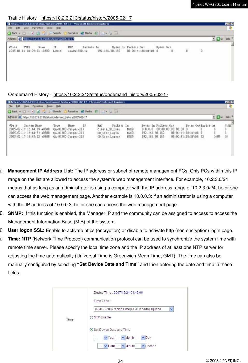  © 2008 4IPNET, INC. 24 4ipnet WHG301 User’s Manual  Traffic History：https://10.2.3.213/status/history/2005-02-17   On-demand History：https://10.2.3.213/status/ondemand_history/2005-02-17   Ÿ  Management IP Address List: The IP address or subnet of remote management PCs. Only PCs within this IP range on the list are allowed to access the system&apos;s web management interface. For example, 10.2.3.0/24 means that as long as an administrator is using a computer with the IP address range of 10.2.3.0/24, he or she can access the web management page. Another example is 10.0.0.3: if an administrator is using a computer with the IP address of 10.0.0.3, he or she can access the web management page.  Ÿ  SNMP: If this function is enabled, the Manager IP and the community can be assigned to access to access the Management Information Base (MIB) of the system. Ÿ  User logon SSL: Enable to activate https (encryption) or disable to activate http (non encryption) login page. Ÿ  Time: NTP (Network Time Protocol) communication protocol can be used to synchronize the system time with remote time server. Please specify the local time zone and the IP address of at least one NTP server for adjusting the time automatically (Universal Time is Greenwich Mean Time, GMT). The time can also be manually configured by selecting “Set Device Date and Time” and then entering the date and time in these fields.   