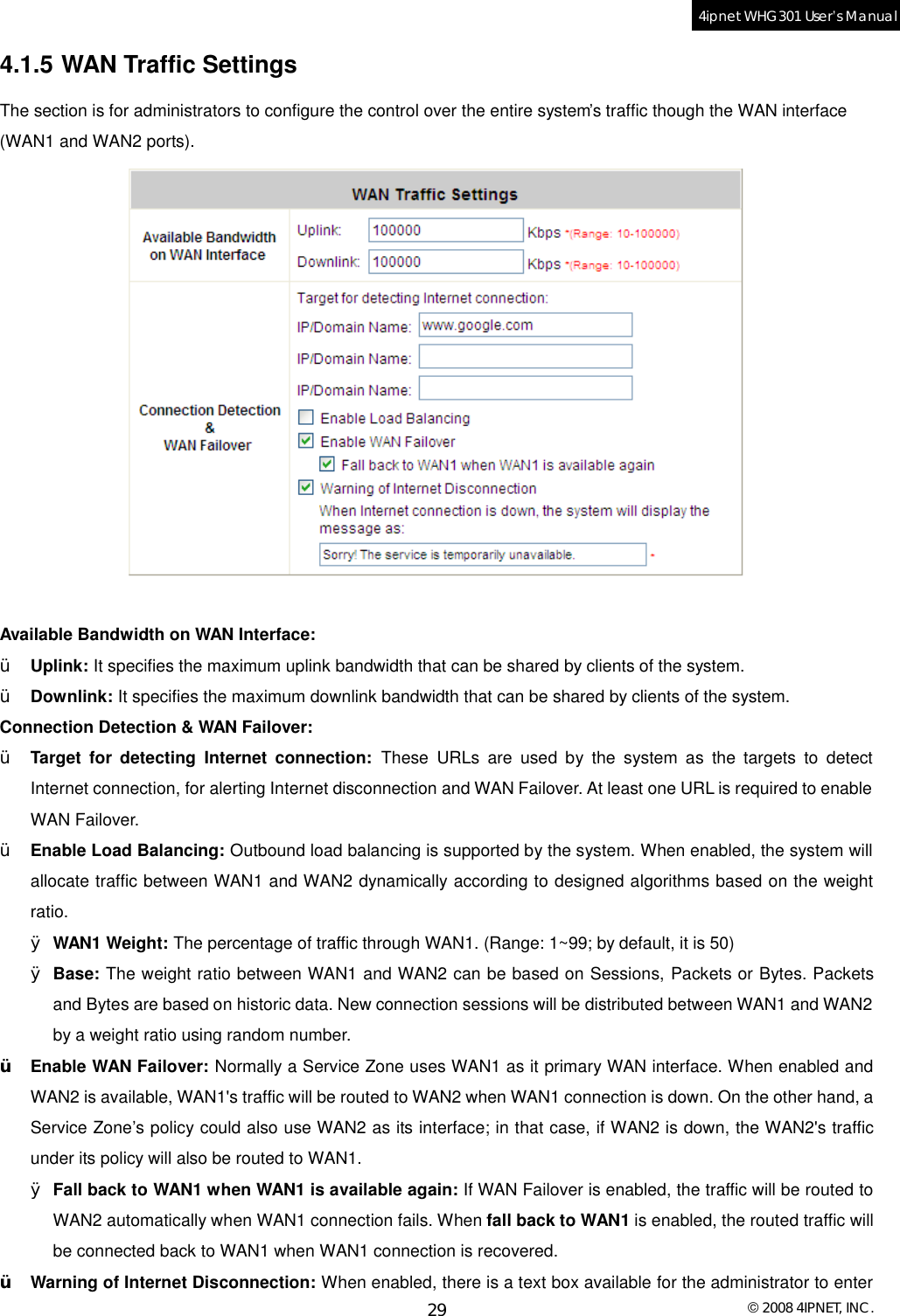  © 2008 4IPNET, INC. 29 4ipnet WHG301 User’s Manual  4.1.5 WAN Traffic Settings The section is for administrators to configure the control over the entire system’s traffic though the WAN interface (WAN1 and WAN2 ports).   Available Bandwidth on WAN Interface: Ÿ  Uplink: It specifies the maximum uplink bandwidth that can be shared by clients of the system. Ÿ  Downlink: It specifies the maximum downlink bandwidth that can be shared by clients of the system. Connection Detection &amp; WAN Failover: Ÿ  Target for detecting Internet connection: These URLs are used by the system as the targets to detect Internet connection, for alerting Internet disconnection and WAN Failover. At least one URL is required to enable WAN Failover. Ÿ  Enable Load Balancing: Outbound load balancing is supported by the system. When enabled, the system will allocate traffic between WAN1 and WAN2 dynamically according to designed algorithms based on the weight ratio. Ø WAN1 Weight: The percentage of traffic through WAN1. (Range: 1~99; by default, it is 50) Ø Base: The weight ratio between WAN1 and WAN2 can be based on Sessions, Packets or Bytes. Packets and Bytes are based on historic data. New connection sessions will be distributed between WAN1 and WAN2 by a weight ratio using random number. Ÿ  Enable WAN Failover: Normally a Service Zone uses WAN1 as it primary WAN interface. When enabled and WAN2 is available, WAN1&apos;s traffic will be routed to WAN2 when WAN1 connection is down. On the other hand, a Service Zone’s policy could also use WAN2 as its interface; in that case, if WAN2 is down, the WAN2&apos;s traffic under its policy will also be routed to WAN1. Ø Fall back to WAN1 when WAN1 is available again: If WAN Failover is enabled, the traffic will be routed to WAN2 automatically when WAN1 connection fails. When fall back to WAN1 is enabled, the routed traffic will be connected back to WAN1 when WAN1 connection is recovered. Ÿ  Warning of Internet Disconnection: When enabled, there is a text box available for the administrator to enter 