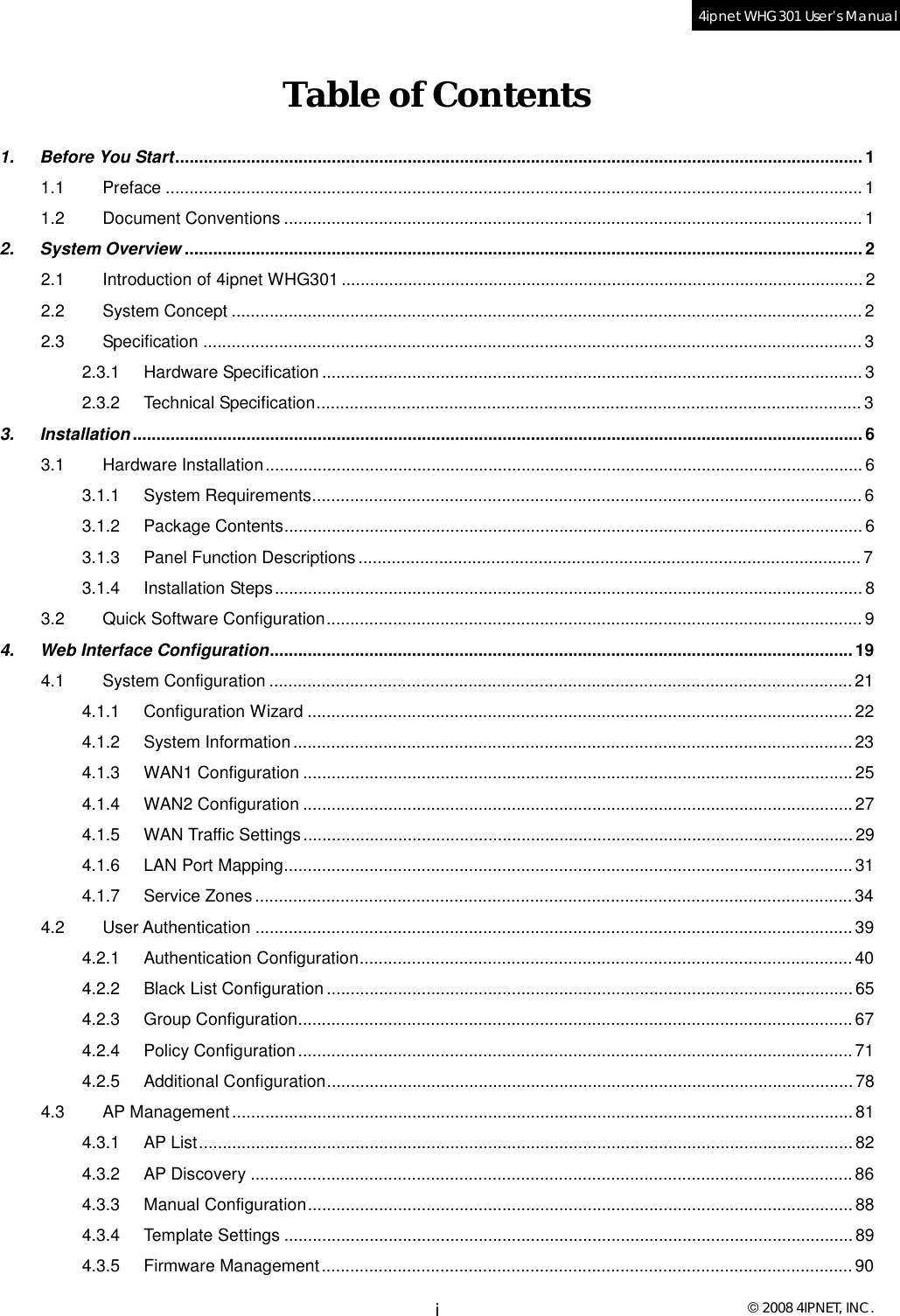  © 2008 4IPNET, INC. i4ipnet WHG301 User’s Manual  Table of Contents 1.   Before You Start.................................................................................................................................................1 1.1 Preface...................................................................................................................................................1 1.2 Document Conventions..........................................................................................................................1 2.   System Overview ...............................................................................................................................................2 2.1 Introduction of 4ipnet WHG301..............................................................................................................2 2.2 System Concept.....................................................................................................................................2 2.3 Specification...........................................................................................................................................3 2.3.1 Hardware Specification..................................................................................................................3 2.3.2 Technical Specification...................................................................................................................3 3.   Installation..........................................................................................................................................................6 3.1 Hardware Installation..............................................................................................................................6 3.1.1 System Requirements....................................................................................................................6 3.1.2 Package Contents..........................................................................................................................6 3.1.3 Panel Function Descriptions..........................................................................................................7 3.1.4 Installation Steps............................................................................................................................8 3.2 Quick Software Configuration.................................................................................................................9 4.   Web Interface Configuration...........................................................................................................................19 4.1 System Configuration...........................................................................................................................21 4.1.1 Configuration Wizard...................................................................................................................22 4.1.2 System Information......................................................................................................................23 4.1.3 WAN1 Configuration....................................................................................................................25 4.1.4 WAN2 Configuration....................................................................................................................27 4.1.5 WAN Traffic Settings....................................................................................................................29 4.1.6 LAN Port Mapping........................................................................................................................31 4.1.7 Service Zones..............................................................................................................................34 4.2 User Authentication..............................................................................................................................39 4.2.1 Authentication Configuration........................................................................................................40 4.2.2 Black List Configuration...............................................................................................................65 4.2.3 Group Configuration.....................................................................................................................67 4.2.4 Policy Configuration.....................................................................................................................71 4.2.5 Additional Configuration...............................................................................................................78 4.3 AP Management...................................................................................................................................81 4.3.1 AP List..........................................................................................................................................82 4.3.2 AP Discovery...............................................................................................................................86 4.3.3 Manual Configuration...................................................................................................................88 4.3.4 Template Settings........................................................................................................................89 4.3.5 Firmware Management................................................................................................................90 