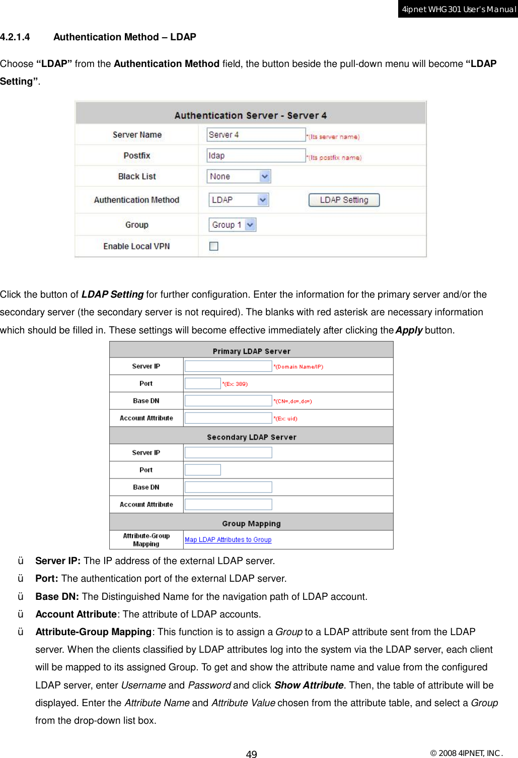  © 2008 4IPNET, INC. 49 4ipnet WHG301 User’s Manual  4.2.1.4 Authentication Method – LDAP Choose “LDAP” from the Authentication Method field, the button beside the pull-down menu will become “LDAP Setting”.    Click the button of LDAP Setting for further configuration. Enter the information for the primary server and/or the secondary server (the secondary server is not required). The blanks with red asterisk are necessary information which should be filled in. These settings will become effective immediately after clicking the Apply button.  Ÿ  Server IP: The IP address of the external LDAP server. Ÿ  Port: The authentication port of the external LDAP server. Ÿ  Base DN: The Distinguished Name for the navigation path of LDAP account. Ÿ  Account Attribute: The attribute of LDAP accounts. Ÿ  Attribute-Group Mapping: This function is to assign a Group to a LDAP attribute sent from the LDAP server. When the clients classified by LDAP attributes log into the system via the LDAP server, each client will be mapped to its assigned Group. To get and show the attribute name and value from the configured LDAP server, enter Username and Password and click Show Attribute. Then, the table of attribute will be displayed. Enter the Attribute Name and Attribute Value chosen from the attribute table, and select a Group from the drop-down list box.  