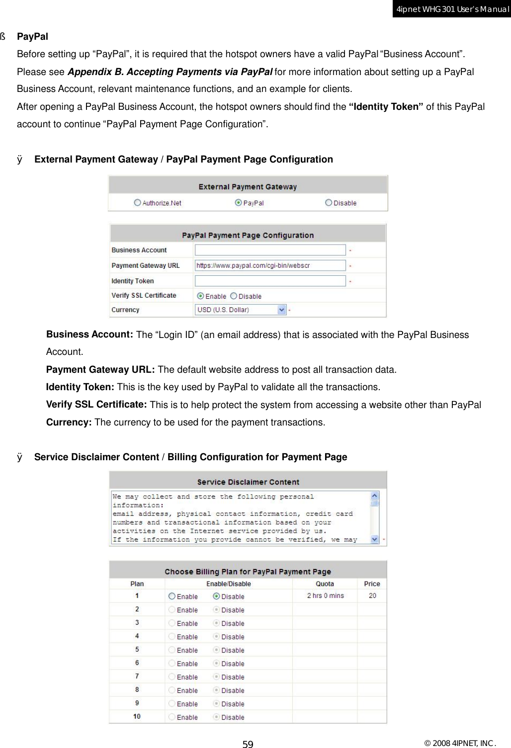  © 2008 4IPNET, INC. 59 4ipnet WHG301 User’s Manual  §  PayPal Before setting up “PayPal”, it is required that the hotspot owners have a valid PayPal “Business Account”. Please see Appendix B. Accepting Payments via PayPal for more information about setting up a PayPal Business Account, relevant maintenance functions, and an example for clients. After opening a PayPal Business Account, the hotspot owners should find the “Identity Token” of this PayPal account to continue “PayPal Payment Page Configuration”.    Ø External Payment Gateway / PayPal Payment Page Configuration  Business Account: The “Login ID” (an email address) that is associated with the PayPal Business Account. Payment Gateway URL: The default website address to post all transaction data. Identity Token: This is the key used by PayPal to validate all the transactions. Verify SSL Certificate: This is to help protect the system from accessing a website other than PayPal Currency: The currency to be used for the payment transactions.  Ø Service Disclaimer Content / Billing Configuration for Payment Page  