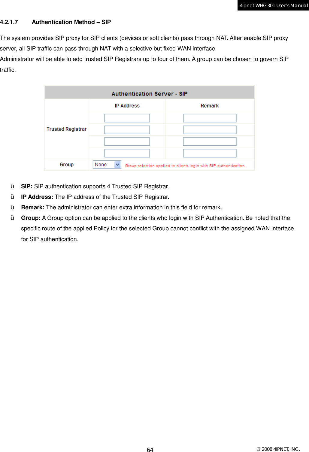  © 2008 4IPNET, INC. 64 4ipnet WHG301 User’s Manual  4.2.1.7 Authentication Method – SIP The system provides SIP proxy for SIP clients (devices or soft clients) pass through NAT. After enable SIP proxy server, all SIP traffic can pass through NAT with a selective but fixed WAN interface. Administrator will be able to add trusted SIP Registrars up to four of them. A group can be chosen to govern SIP traffic.  Ÿ  SIP: SIP authentication supports 4 Trusted SIP Registrar. Ÿ  IP Address: The IP address of the Trusted SIP Registrar. Ÿ  Remark: The administrator can enter extra information in this field for remark. Ÿ  Group: A Group option can be applied to the clients who login with SIP Authentication. Be noted that the specific route of the applied Policy for the selected Group cannot conflict with the assigned WAN interface for SIP authentication.   
