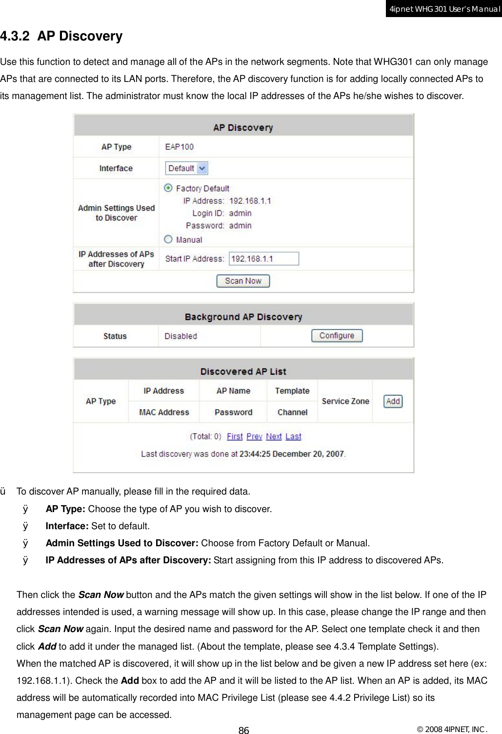  © 2008 4IPNET, INC. 86 4ipnet WHG301 User’s Manual  4.3.2 AP Discovery Use this function to detect and manage all of the APs in the network segments. Note that WHG301 can only manage APs that are connected to its LAN ports. Therefore, the AP discovery function is for adding locally connected APs to its management list. The administrator must know the local IP addresses of the APs he/she wishes to discover.  Ÿ  To discover AP manually, please fill in the required data. Ø  AP Type: Choose the type of AP you wish to discover. Ø  Interface: Set to default. Ø  Admin Settings Used to Discover: Choose from Factory Default or Manual. Ø  IP Addresses of APs after Discovery: Start assigning from this IP address to discovered APs.  Then click the Scan Now button and the APs match the given settings will show in the list below. If one of the IP addresses intended is used, a warning message will show up. In this case, please change the IP range and then click Scan Now again. Input the desired name and password for the AP. Select one template check it and then click Add to add it under the managed list. (About the template, please see 4.3.4 Template Settings). When the matched AP is discovered, it will show up in the list below and be given a new IP address set here (ex: 192.168.1.1). Check the Add box to add the AP and it will be listed to the AP list. When an AP is added, its MAC address will be automatically recorded into MAC Privilege List (please see 4.4.2 Privilege List) so its management page can be accessed.  