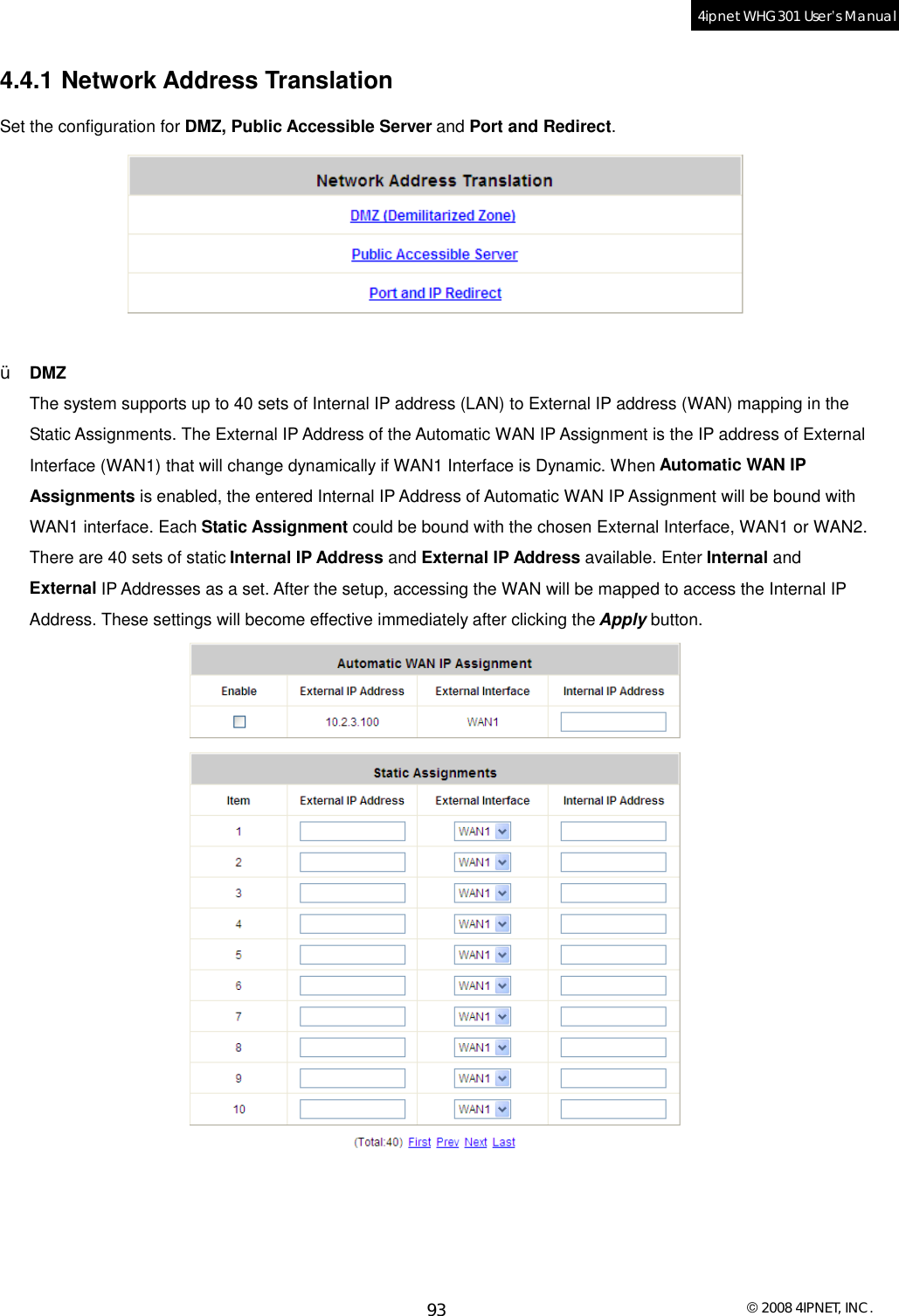  © 2008 4IPNET, INC. 93 4ipnet WHG301 User’s Manual  4.4.1 Network Address Translation Set the configuration for DMZ, Public Accessible Server and Port and Redirect.   Ÿ  DMZ The system supports up to 40 sets of Internal IP address (LAN) to External IP address (WAN) mapping in the Static Assignments. The External IP Address of the Automatic WAN IP Assignment is the IP address of External Interface (WAN1) that will change dynamically if WAN1 Interface is Dynamic. When Automatic WAN IP Assignments is enabled, the entered Internal IP Address of Automatic WAN IP Assignment will be bound with WAN1 interface. Each Static Assignment could be bound with the chosen External Interface, WAN1 or WAN2. There are 40 sets of static Internal IP Address and External IP Address available. Enter Internal and External IP Addresses as a set. After the setup, accessing the WAN will be mapped to access the Internal IP Address. These settings will become effective immediately after clicking the Apply button.   