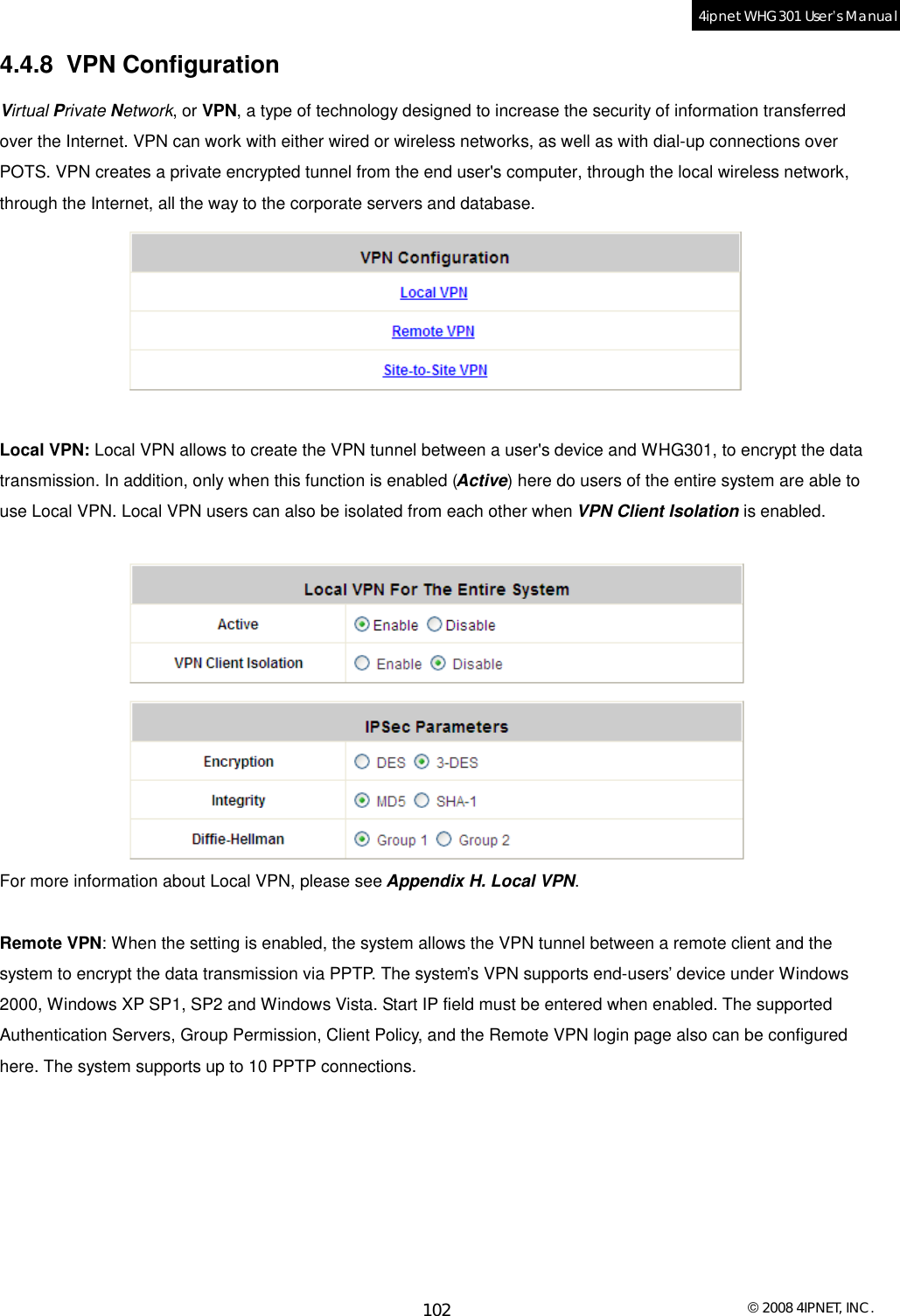  © 2008 4IPNET, INC. 102 4ipnet WHG301 User’s Manual  4.4.8 VPN Configuration Virtual Private Network, or VPN, a type of technology designed to increase the security of information transferred over the Internet. VPN can work with either wired or wireless networks, as well as with dial-up connections over POTS. VPN creates a private encrypted tunnel from the end user&apos;s computer, through the local wireless network, through the Internet, all the way to the corporate servers and database.   Local VPN: Local VPN allows to create the VPN tunnel between a user&apos;s device and WHG301, to encrypt the data transmission. In addition, only when this function is enabled (Active) here do users of the entire system are able to use Local VPN. Local VPN users can also be isolated from each other when VPN Client Isolation is enabled.   For more information about Local VPN, please see Appendix H. Local VPN.  Remote VPN: When the setting is enabled, the system allows the VPN tunnel between a remote client and the system to encrypt the data transmission via PPTP. The system’s VPN supports end-users’ device under Windows 2000, Windows XP SP1, SP2 and Windows Vista. Start IP field must be entered when enabled. The supported Authentication Servers, Group Permission, Client Policy, and the Remote VPN login page also can be configured here. The system supports up to 10 PPTP connections. 