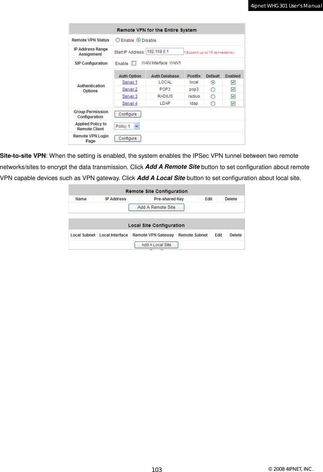  © 2008 4IPNET, INC. 103 4ipnet WHG301 User’s Manual   Site-to-site VPN: When the setting is enabled, the system enables the IPSec VPN tunnel between two remote networks/sites to encrypt the data transmission. Click Add A Remote Site button to set configuration about remote VPN capable devices such as VPN gateway. Click Add A Local Site button to set configuration about local site.   