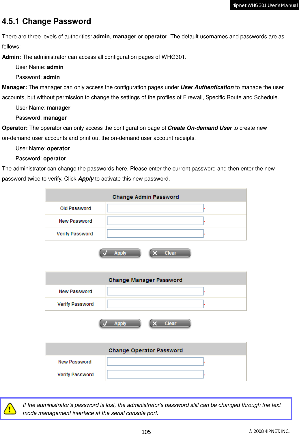  © 2008 4IPNET, INC. 105 4ipnet WHG301 User’s Manual  4.5.1 Change Password There are three levels of authorities: admin, manager or operator. The default usernames and passwords are as follows: Admin: The administrator can access all configuration pages of WHG301. User Name: admin Password: admin Manager: The manager can only access the configuration pages under User Authentication to manage the user accounts, but without permission to change the settings of the profiles of Firewall, Specific Route and Schedule.  User Name: manager Password: manager Operator: The operator can only access the configuration page of Create On-demand User to create new on-demand user accounts and print out the on-demand user account receipts.  User Name: operator Password: operator The administrator can change the passwords here. Please enter the current password and then enter the new password twice to verify. Click Apply to activate this new password.     If the administrator’s password is lost, the administrator’s password still can be changed through the text mode management interface at the serial console port. 