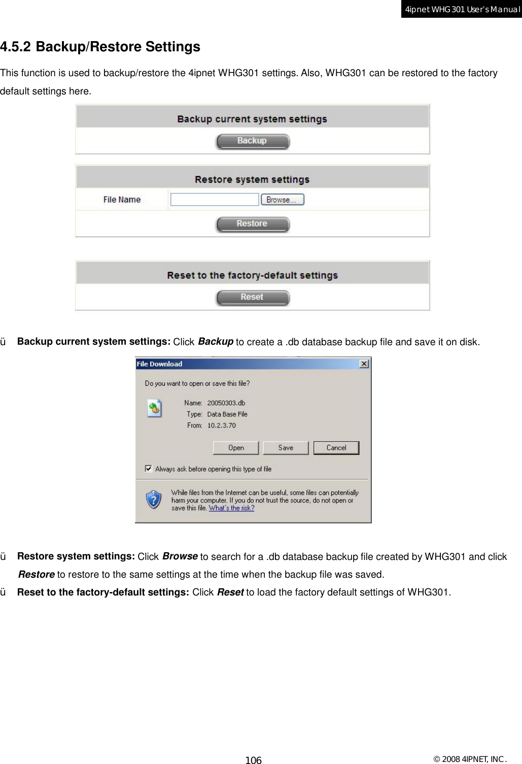  © 2008 4IPNET, INC. 106 4ipnet WHG301 User’s Manual  4.5.2 Backup/Restore Settings This function is used to backup/restore the 4ipnet WHG301 settings. Also, WHG301 can be restored to the factory default settings here.   Ÿ  Backup current system settings: Click Backup to create a .db database backup file and save it on disk.   Ÿ  Restore system settings: Click Browse to search for a .db database backup file created by WHG301 and click Restore to restore to the same settings at the time when the backup file was saved. Ÿ  Reset to the factory-default settings: Click Reset to load the factory default settings of WHG301.  