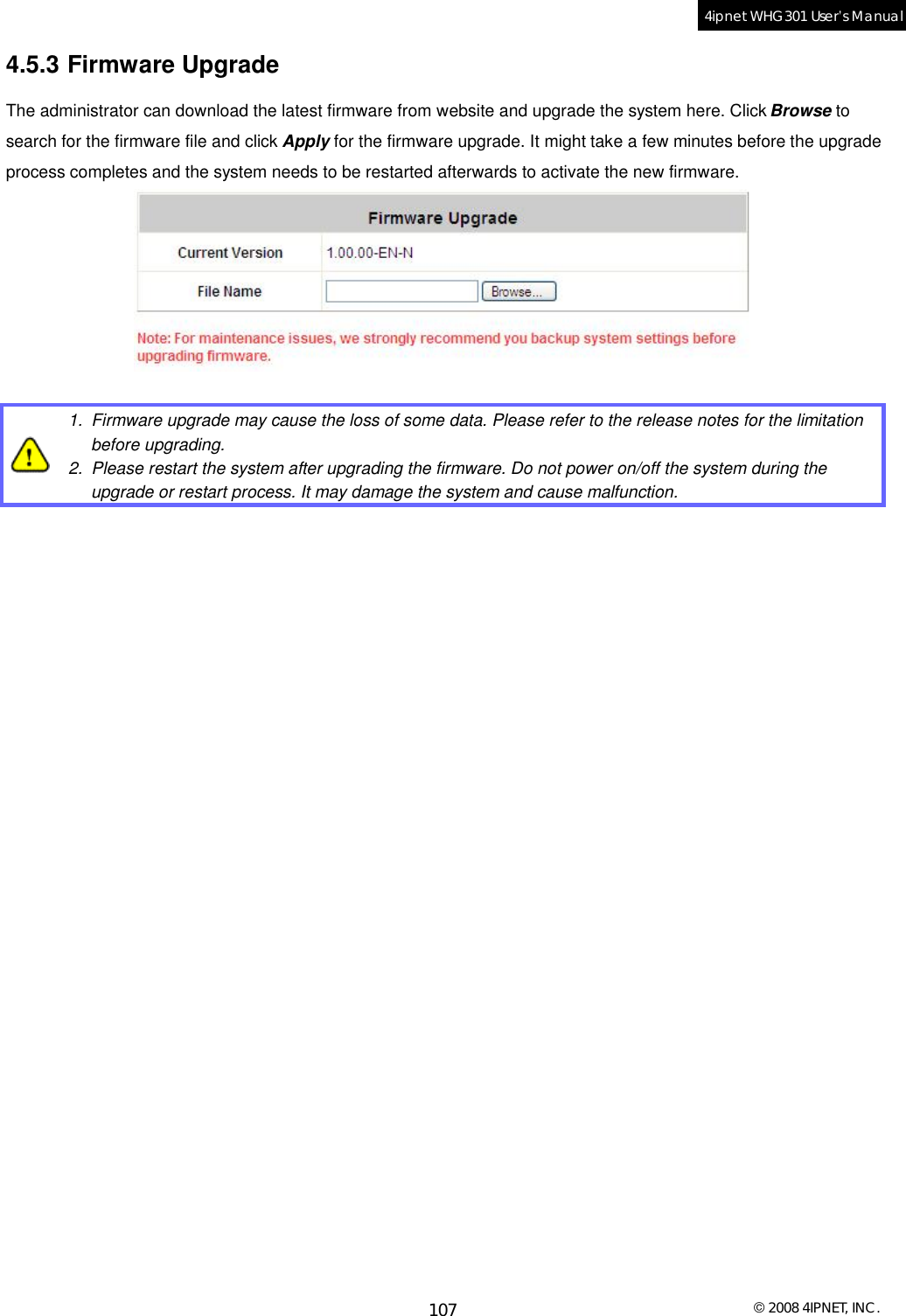  © 2008 4IPNET, INC. 107 4ipnet WHG301 User’s Manual  4.5.3 Firmware Upgrade The administrator can download the latest firmware from website and upgrade the system here. Click Browse to search for the firmware file and click Apply for the firmware upgrade. It might take a few minutes before the upgrade process completes and the system needs to be restarted afterwards to activate the new firmware.    1. Firmware upgrade may cause the loss of some data. Please refer to the release notes for the limitation before upgrading.  2. Please restart the system after upgrading the firmware. Do not power on/off the system during the upgrade or restart process. It may damage the system and cause malfunction.   