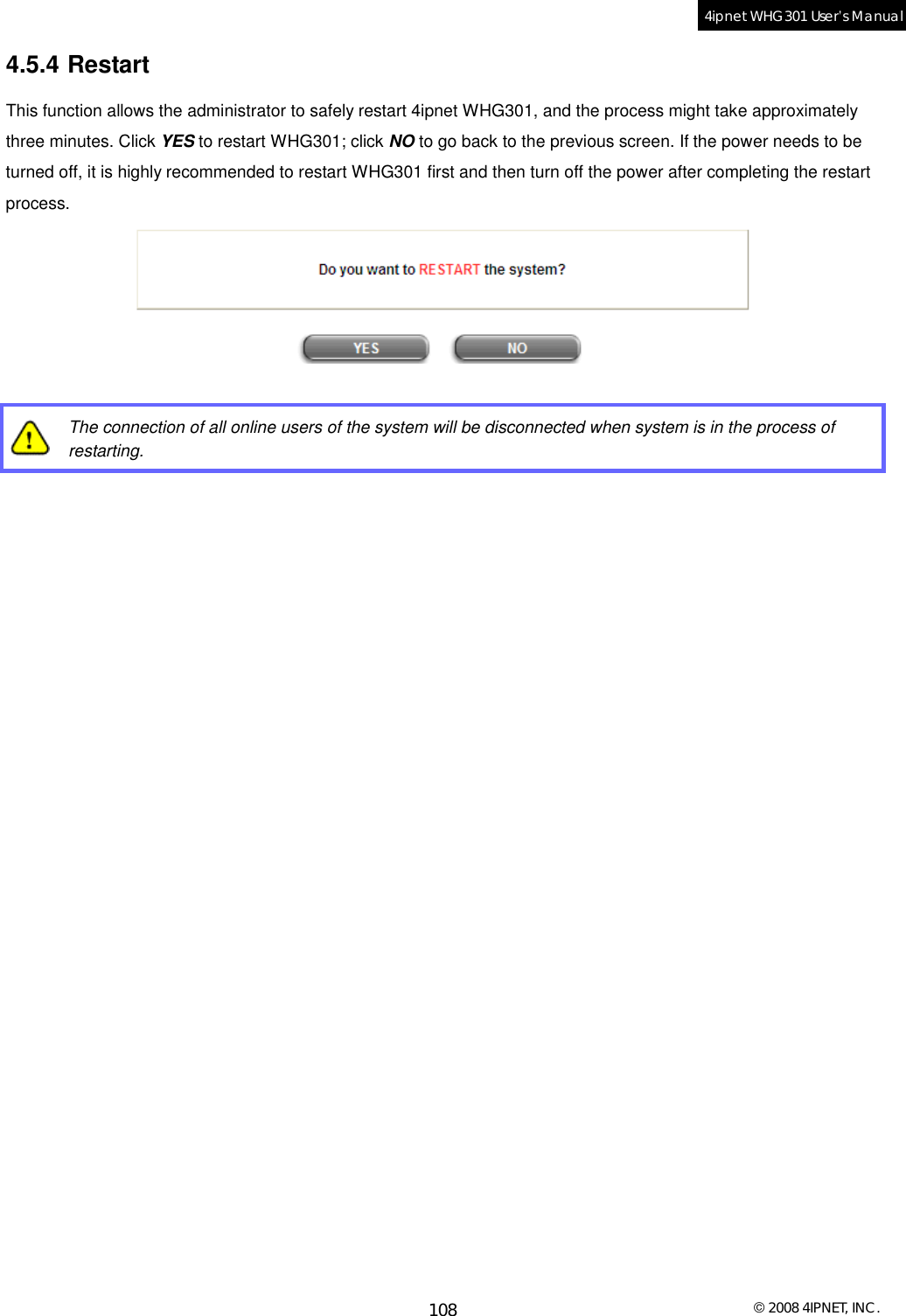  © 2008 4IPNET, INC. 108 4ipnet WHG301 User’s Manual  4.5.4 Restart This function allows the administrator to safely restart 4ipnet WHG301, and the process might take approximately three minutes. Click YES to restart WHG301; click NO to go back to the previous screen. If the power needs to be turned off, it is highly recommended to restart WHG301 first and then turn off the power after completing the restart process.    The connection of all online users of the system will be disconnected when system is in the process of restarting.  