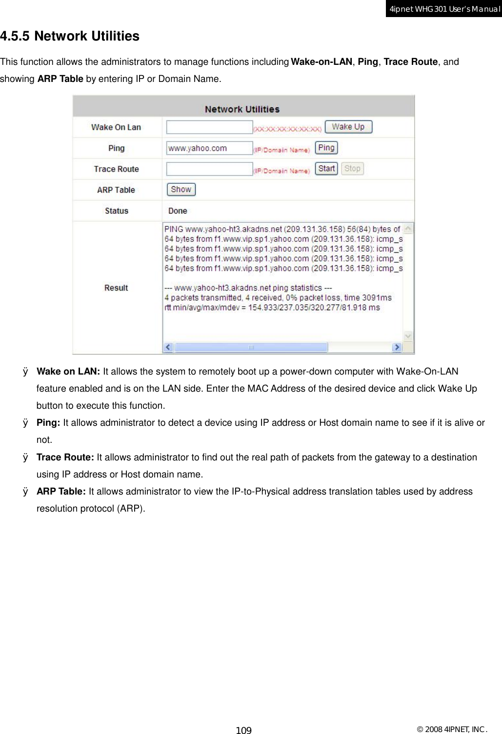  © 2008 4IPNET, INC. 109 4ipnet WHG301 User’s Manual  4.5.5 Network Utilities This function allows the administrators to manage functions including Wake-on-LAN, Ping, Trace Route, and showing ARP Table by entering IP or Domain Name.  Ø Wake on LAN: It allows the system to remotely boot up a power-down computer with Wake-On-LAN feature enabled and is on the LAN side. Enter the MAC Address of the desired device and click Wake Up button to execute this function. Ø Ping: It allows administrator to detect a device using IP address or Host domain name to see if it is alive or not. Ø Trace Route: It allows administrator to find out the real path of packets from the gateway to a destination using IP address or Host domain name. Ø ARP Table: It allows administrator to view the IP-to-Physical address translation tables used by address resolution protocol (ARP).    