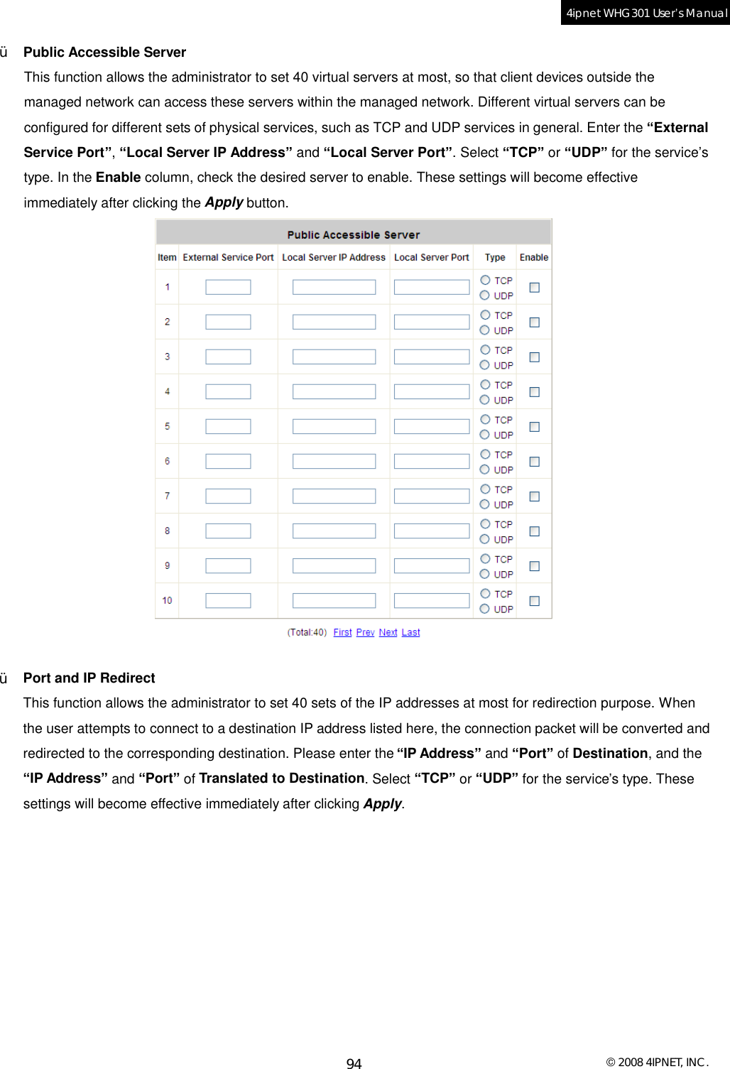  © 2008 4IPNET, INC. 94 4ipnet WHG301 User’s Manual  Ÿ  Public Accessible Server This function allows the administrator to set 40 virtual servers at most, so that client devices outside the managed network can access these servers within the managed network. Different virtual servers can be configured for different sets of physical services, such as TCP and UDP services in general. Enter the “External Service Port”, “Local Server IP Address” and “Local Server Port”. Select “TCP” or “UDP” for the service’s type. In the Enable column, check the desired server to enable. These settings will become effective immediately after clicking the Apply button.   Ÿ  Port and IP Redirect This function allows the administrator to set 40 sets of the IP addresses at most for redirection purpose. When the user attempts to connect to a destination IP address listed here, the connection packet will be converted and redirected to the corresponding destination. Please enter the “IP Address” and “Port” of Destination, and the “IP Address” and “Port” of Translated to Destination. Select “TCP” or “UDP” for the service’s type. These settings will become effective immediately after clicking Apply. 