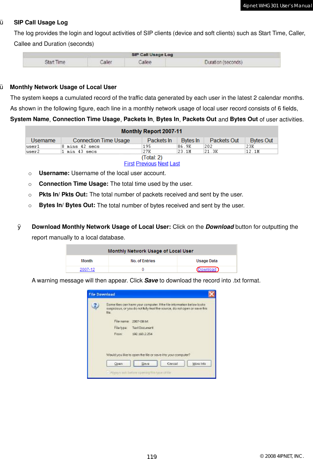  © 2008 4IPNET, INC. 119 4ipnet WHG301 User’s Manual  Ÿ  SIP Call Usage Log The log provides the login and logout activities of SIP clients (device and soft clients) such as Start Time, Caller, Callee and Duration (seconds)   Ÿ  Monthly Network Usage of Local User The system keeps a cumulated record of the traffic data generated by each user in the latest 2 calendar months. As shown in the following figure, each line in a monthly network usage of local user record consists of 6 fields, System Name, Connection Time Usage, Packets In, Bytes In, Packets Out and Bytes Out of user activities.  o  Username: Username of the local user account. o  Connection Time Usage: The total time used by the user. o  Pkts In/ Pkts Out: The total number of packets received and sent by the user. o  Bytes In/ Bytes Out: The total number of bytes received and sent by the user.  Ø  Download Monthly Network Usage of Local User: Click on the Download button for outputting the report manually to a local database.   A warning message will then appear. Click Save to download the record into .txt format.    