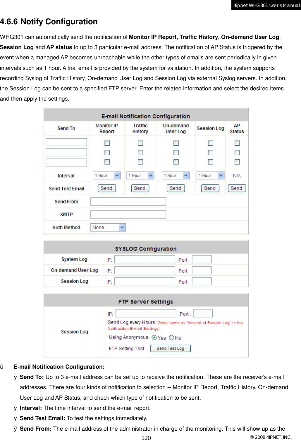  © 2008 4IPNET, INC. 120 4ipnet WHG301 User’s Manual  4.6.6 Notify Configuration WHG301 can automatically send the notification of Monitor IP Report, Traffic History, On-demand User Log, Session Log and AP status to up to 3 particular e-mail address. The notification of AP Status is triggered by the event when a managed AP becomes unreachable while the other types of emails are sent periodically in given intervals such as 1 hour. A trial email is provided by the system for validation. In addition, the system supports recording Syslog of Traffic History, On-demand User Log and Session Log via external Syslog servers. In addition, the Session Log can be sent to a specified FTP server. Enter the related information and select the desired items and then apply the settings.   Ÿ  E-mail Notification Configuration: Ø Send To: Up to 3 e-mail address can be set up to receive the notification. These are the receiver’s e-mail addresses. There are four kinds of notification to selection -- Monitor IP Report, Traffic History, On-demand User Log and AP Status, and check which type of notification to be sent. Ø Interval: The time interval to send the e-mail report. Ø Send Test Email: To test the settings immediately. Ø Send From: The e-mail address of the administrator in charge of the monitoring. This will show up as the 